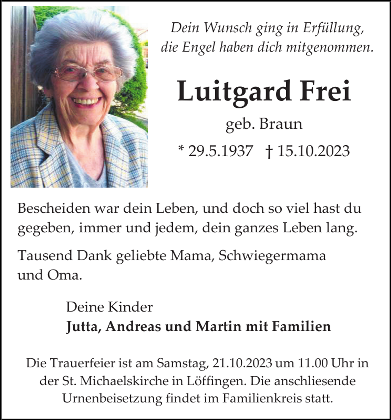 <p>Dein Wunsch ging in Erfüllung,<br />die Engel haben dich mitgenommen.</p><p>Luitgard Frei<br />geb. Braun<br />* 29.5.1937 † 15.10.2023</p><p>Bescheiden war dein Leben, und doch so viel hast du<br />gegeben, immer und jedem, dein ganzes Leben lang.<br />Tausend Dank geliebte Mama, Schwiegermama<br />und Oma.<br />Deine Kinder<br />Jutta, Andreas und Martin mit Familien<br />Die Trauerfeier ist am Samstag, 21.10.2023 um 11.00 Uhr in<br />der St. Michaelskirche in Löffingen. Die anschliesende<br />Urnenbeisetzung findet im Familienkreis statt.</p>