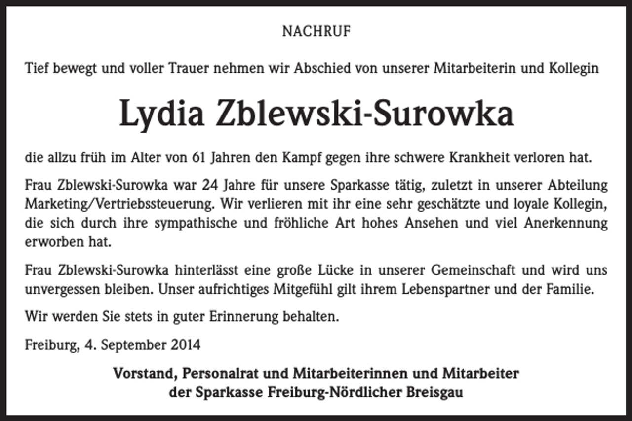 <p>NACHRUF<br />Tief bewegt und voller Trauer nehmen wir Abschied von unserer Mitarbeiterin und Kollegin</p><p>Lydia Zblewski-Surowka<br />die allzu früh im Alter von 61 Jahren den Kampf gegen ihre schwere Krankheit verloren hat.<br />Frau Zblewski-Surowka war 24 Jahre für unsere Sparkasse tätig, zuletzt in unserer Abteilung<br />Marketing/Vertriebssteuerung. Wir verlieren mit ihr eine sehr geschätzte und loyale Kollegin,<br />die sich durch ihre sympathische und fröhliche Art hohes Ansehen und viel Anerkennung<br />erworben hat.<br />Frau Zblewski-Surowka hinterlässt eine große Lücke in unserer Gemeinschaft und wird uns<br />unvergessen bleiben. Unser aufrichtiges Mitgefühl gilt ihrem Lebenspartner und der Familie.<br />Wir werden Sie stets in guter Erinnerung behalten.<br />Freiburg, 4. September 2014<br />Vorstand, Personalrat und Mitarbeiterinnen und Mitarbeiter<br />der Sparkasse Freiburg-Nördlicher Breisgau</p>
