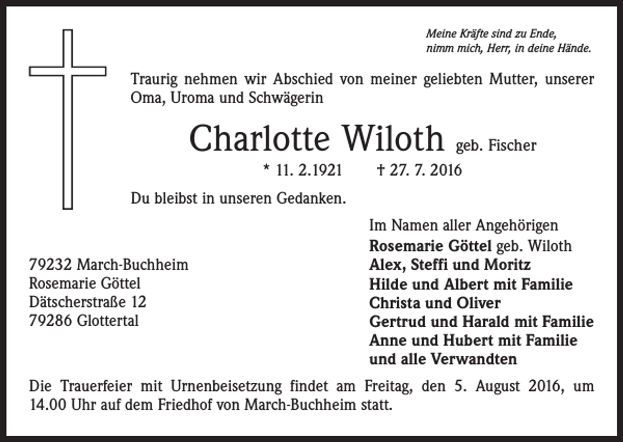 <p>Meine Kräfte sind zu Ende,<br />nimm mich, Herr, in deine Hände.</p><p>Traurig nehmen wir Abschied von meiner geliebten Mutter, unserer<br />Oma, Uroma und Schwägerin</p><p>Charlotte Wiloth geb. Fischer<br />* 11. 2.1921 † 27. 7. 2016<br />Du bleibst in unseren Gedanken.</p><p>79232 March-Buchheim<br />Rosemarie Göttel<br />Dätscherstraße 12<br />79286 Glottertal</p><p>Im Namen aller Angehörigen<br />Rosemarie Göttel geb. Wiloth<br />Alex, Steffi und Moritz<br />Hilde und Albert mit Familie<br />Christa und Oliver<br />Gertrud und Harald mit Familie<br />Anne und Hubert mit Familie<br />und alle Verwandten</p><p>Die Trauerfeier mit Urnenbeisetzung findet am Freitag, den 5. August 2016, um<br />14.00 Uhr auf dem Friedhof von March-Buchheim statt.</p>