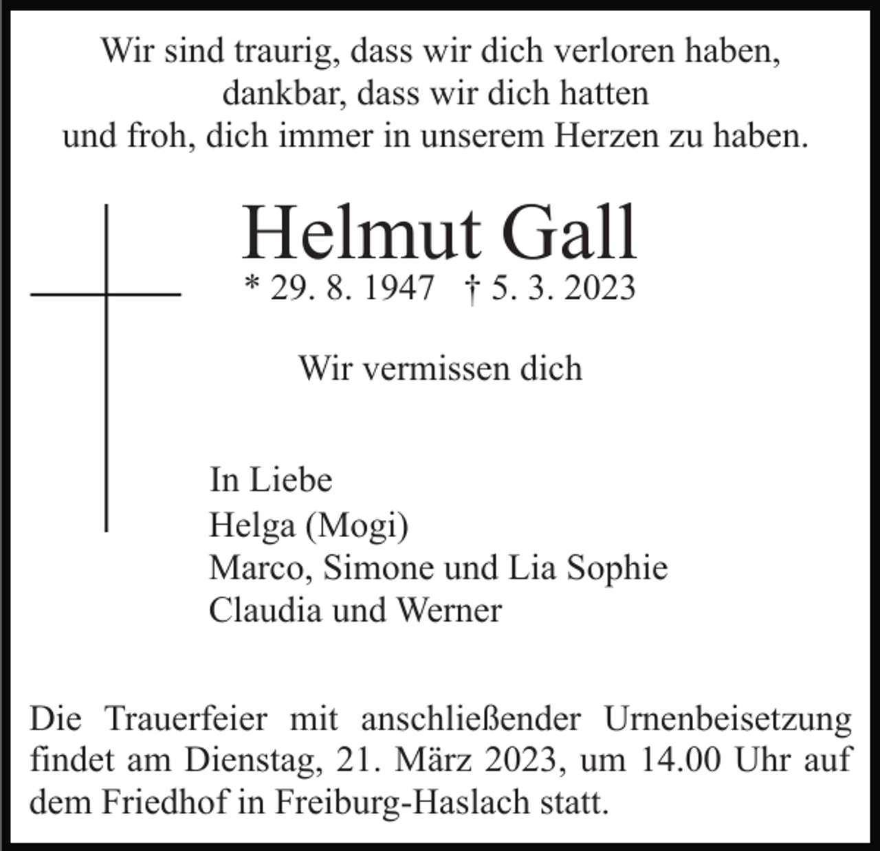 <p>Wir sind traurig, dass wir dich verloren haben,<br />dankbar, dass wir dich hatten<br />und froh, dich immer in unserem Herzen zu haben.</p><p>Helmut Gall<br />* 29. 8. 1947 † 5. 3. 2023<br />Wir vermissen dich<br />In Liebe<br />Helga (Mogi)<br />Marco, Simone und Lia Sophie<br />Claudia und Werner<br />Die Trauerfeier mit anschließender Urnenbeisetzung<br />findet am Dienstag, 21. März 2023, um 14.00 Uhr auf<br />dem Friedhof in Freiburg-Haslach statt.</p>