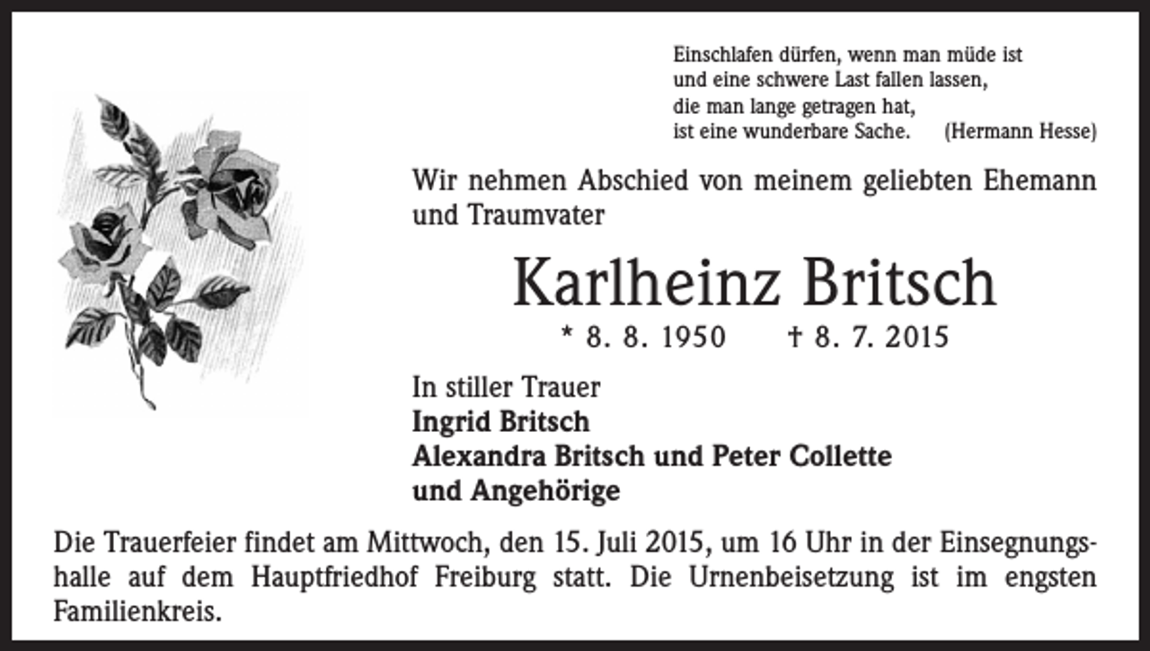 <p>Einschlafen dürfen, wenn man müde ist<br />und eine schwere Last fallen lassen,<br />die man lange getragen hat,<br />ist eine wunderbare Sache. (Hermann Hesse)</p><p>Wir nehmen Abschied von meinem geliebten Ehemann<br />und Traumvater</p><p>Karlheinz Britsch<br />* 8. 8. 1950</p><p>† 8. 7. 2015</p><p>In stiller Trauer<br />Ingrid Britsch<br />Alexandra Britsch und Peter Collette<br />und Angehörige<br />Die Trauerfeier findet am Mittwoch, den 15. Juli 2015, um 16 Uhr in der Einsegnungshalle auf dem Hauptfriedhof Freiburg statt. Die Urnenbeisetzung ist im engsten<br />­Familienkreis.</p>