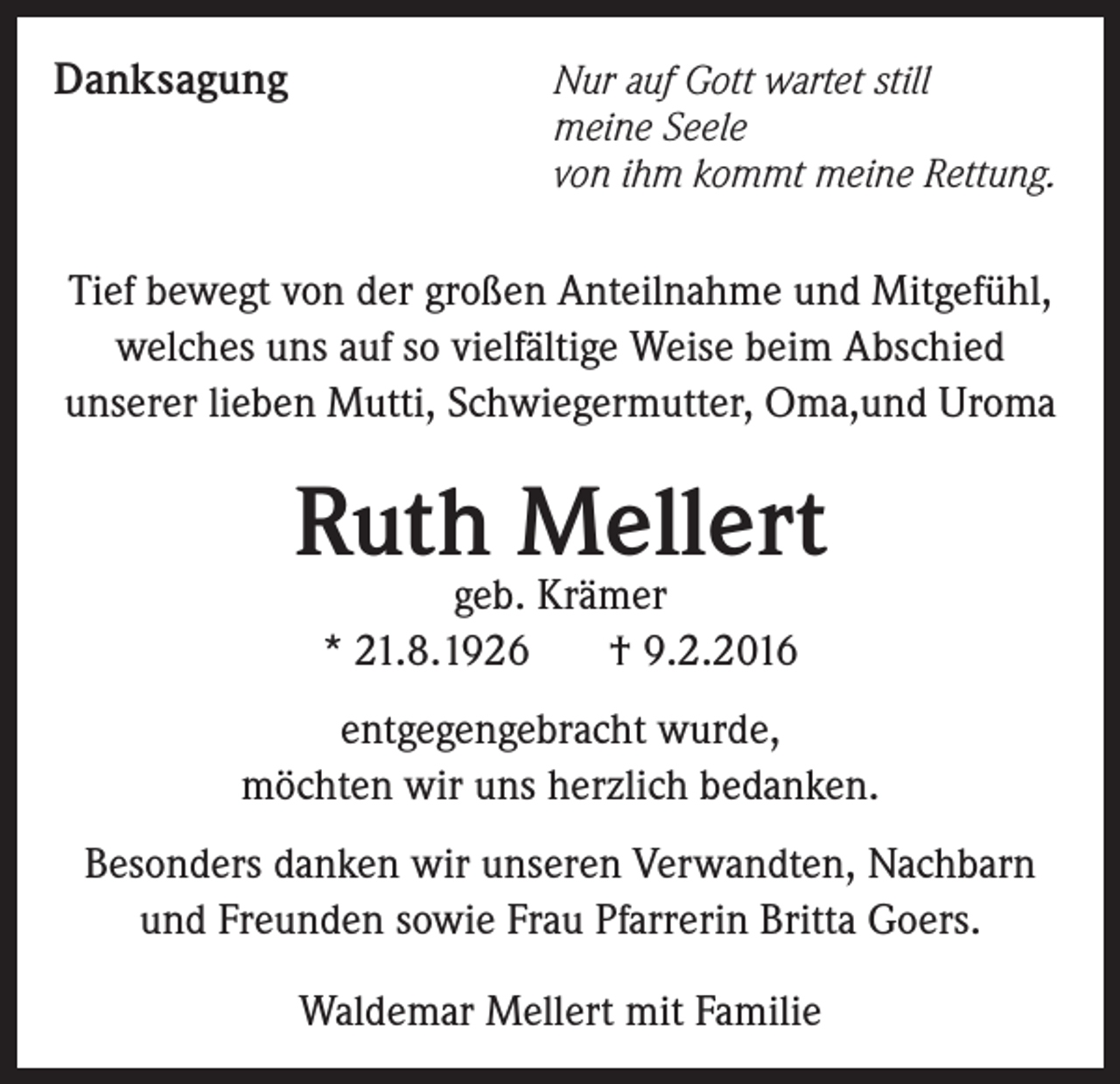 <p>Danksagung</p><p>Nur auf Gott wartet still<br />meine Seele<br />von ihm kommt meine Rettung.</p><p>Tief bewegt von der großen Anteilnahme und Mitgefühl,<br />welches uns auf so vielfältige Weise beim Abschied<br />unserer lieben Mutti, Schwiegermutter, Oma,und Uroma</p><p>Ruth Mellert<br />geb. Krämer<br />* 21.8.1926<br />† 9.2.2016</p><p>entgegengebracht wurde,<br />möchten wir uns herzlich bedanken.<br />Besonders danken wir unseren Verwandten, Nachbarn<br />und Freunden sowie Frau Pfarrerin Britta Goers.<br />Waldemar Mellert mit Familie</p>
