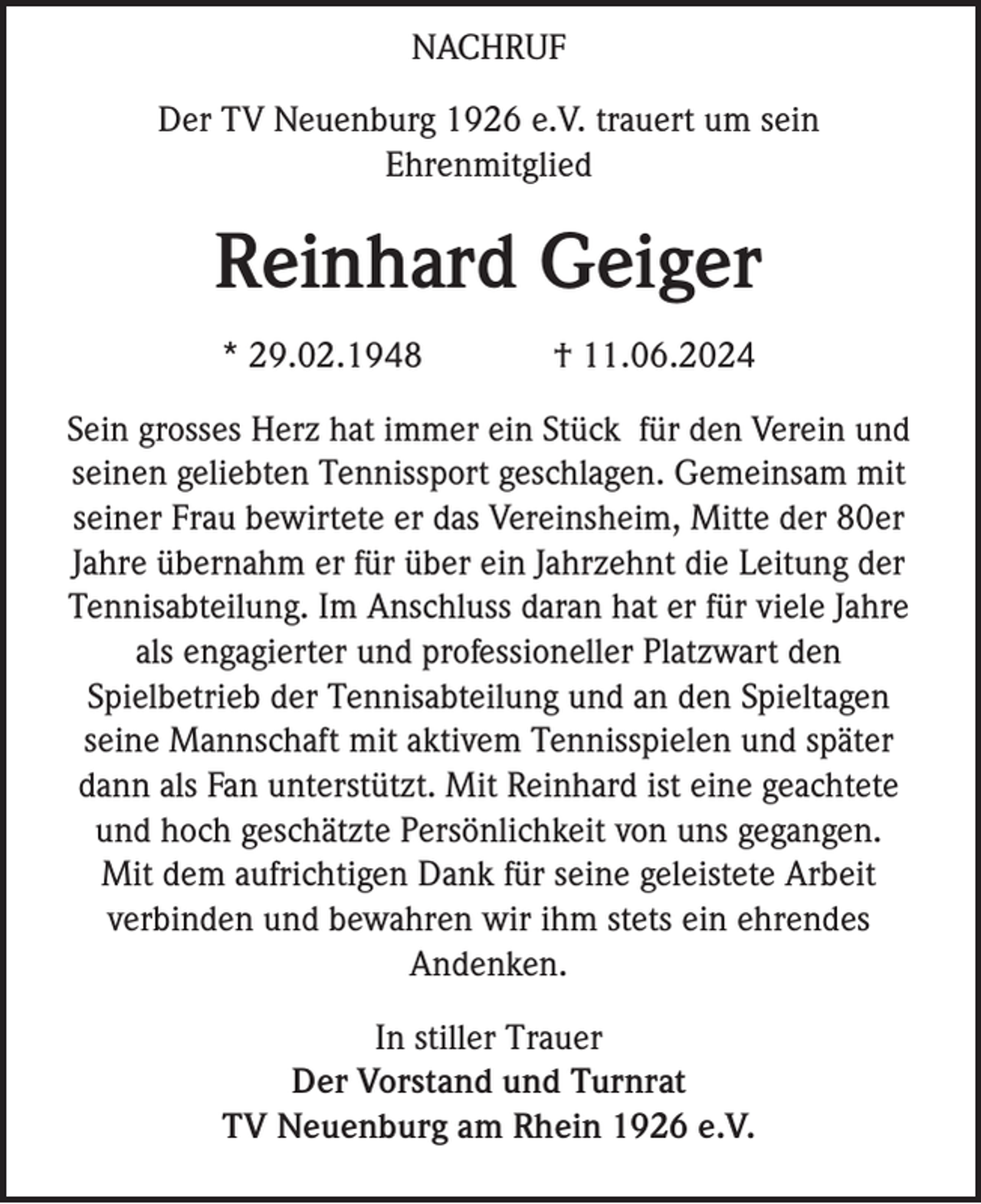 <p>NACHRUF<br />Der TV Neuenburg 1926 e.V. trauert um sein<br />Ehrenmitglied</p><p>Reinhard Geiger<br />* 29.02.1948</p><p>† 11.06.2024</p><p>Sein grosses Herz hat immer ein Stück für den Verein und<br />seinen geliebten Tennissport geschlagen. Gemeinsam mit<br />seiner Frau bewirtete er das Vereinsheim, Mitte der 80er<br />Jahre übernahm er für über ein Jahrzehnt die Leitung der<br />Tennisabteilung. Im Anschluss daran hat er für viele Jahre<br />als engagierter und professioneller Platzwart den<br />Spielbetrieb der Tennisabteilung und an den Spieltagen<br />seine Mannschaft mit aktivem Tennisspielen und später<br />dann als Fan unterstützt. Mit Reinhard ist eine geachtete<br />und hoch geschätzte Persönlichkeit von uns gegangen.<br />Mit dem aufrichtigen Dank für seine geleistete Arbeit<br />verbinden und bewahren wir ihm stets ein ehrendes<br />Andenken.</p><p>In stiller Trauer<br />Der Vorstand und Turnrat<br />TV Neuenburg am Rhein 1926 e.V.</p>