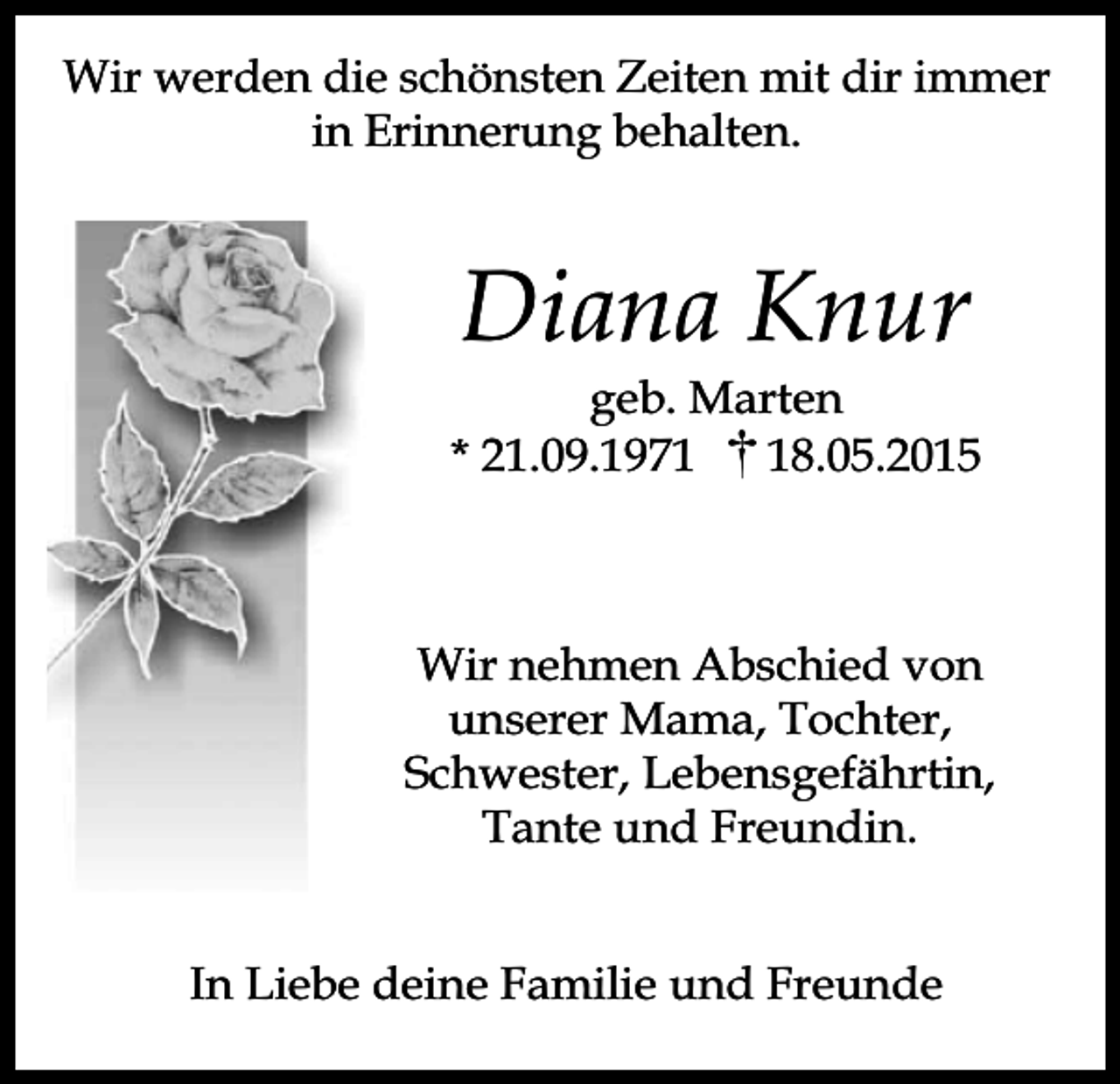 <p>Wir werden die schönsten Zeiten mit dir immer<br />in Erinnerung behalten.</p><p>Diana Knur</p><p>geb. Marten<br />* 21.09.1978.05.2015</p><p>Wir nehmen Abschied von<br />unserer Mama, Tochter,<br />Schwester, Lebensgefährtin,<br />Tante und Freundin.<br />In Liebe deine Familie und Freunde</p>