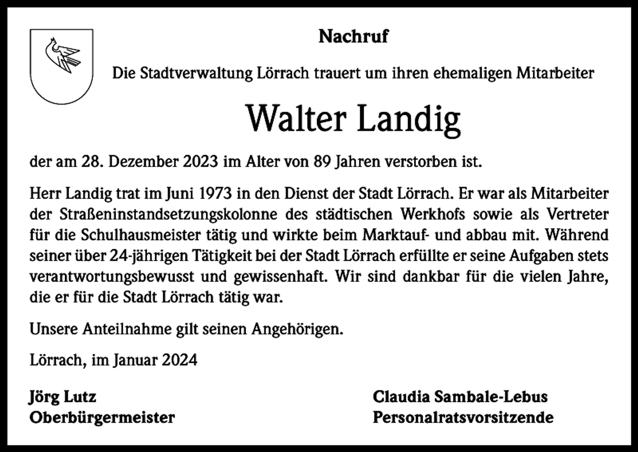 <p>Nachruf<br />Die Stadtverwaltung Lörrach trauert um ihren ehemaligen Mitarbeiter</p><p>Walter Landig<br />der am 28. Dezember 2023 im Alter von 89 Jahren verstorben ist.<br />Herr Landig trat im Juni 1973 in den Dienst der Stadt Lörrach. Er war als Mitarbeiter<br />der Straßeninstandsetzungskolonne des städtischen Werkhofs sowie als Vertreter<br />für die Schulhausmeister tätig und wirkte beim Marktauf- und abbau mit. Während<br />seiner über 24-jährigen Tätigkeit bei der Stadt Lörrach erfüllte er seine Aufgaben stets<br />verantwortungsbewusst und gewissenhaft. Wir sind dankbar für die vielen Jahre,<br />die er für die Stadt Lörrach tätig war.<br />Unsere Anteilnahme gilt seinen Angehörigen.<br />Lörrach, im Januar 2024<br />Jörg Lutz<br />Claudia Sambale-Lebus<br />Oberbürgermeister Personalratsvorsitzende</p>