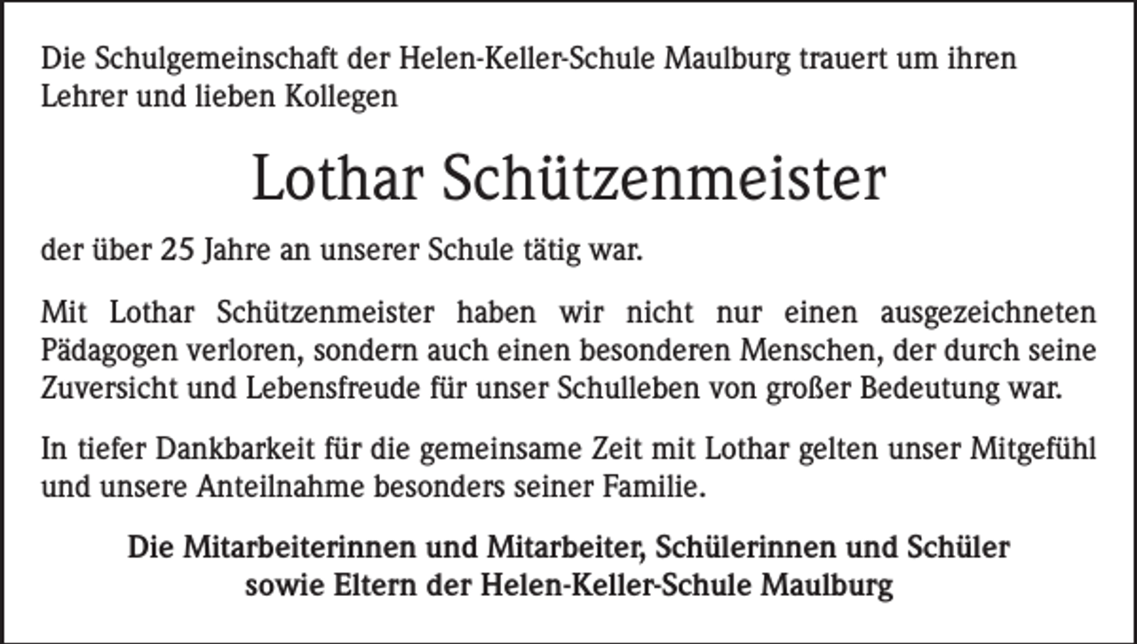 <p>Die Schulgemeinschaft der Helen-Keller-Schule Maulburg trauert um ihren<br />Lehrer und lieben Kollegen</p><p>Lothar Schützenmeister<br />der über 25 Jahre an unserer Schule tätig war.<br />Mit Lothar Schützenmeister haben wir nicht nur einen ausgezeichneten<br />Pädagogen verloren, sondern auch einen besonderen Menschen, der durch seine<br />Zuversicht und Lebensfreude für unser Schulleben von großer Bedeutung war.<br />In tiefer Dankbarkeit für die gemeinsame Zeit mit Lothar gelten unser Mitgefühl<br />und unsere Anteilnahme besonders seiner Familie.<br />Die Mitarbeiterinnen und Mitarbeiter, Schülerinnen und Schüler<br />sowie Eltern der Helen-Keller-Schule Maulburg</p>