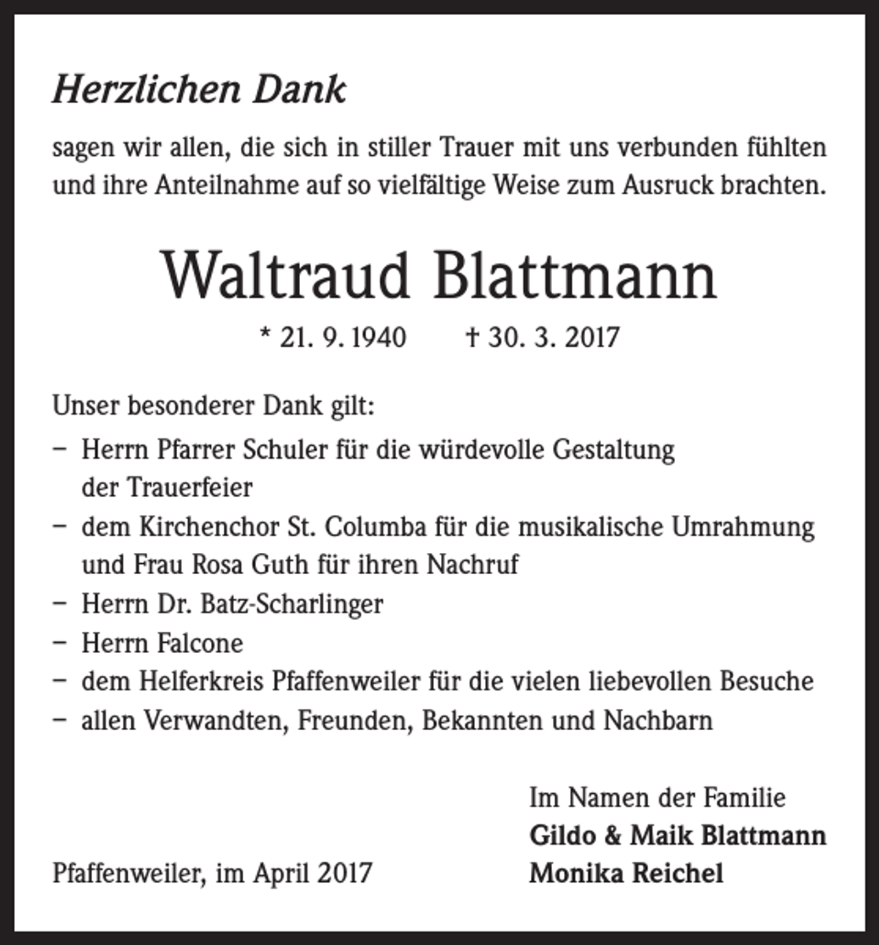 <p>Herzlichen Dank<br />sagen wir allen, die sich in stiller Trauer mit uns verbunden fühlten<br />und ihre Anteilnahme auf so vielfältige Weise zum Ausruck brachten.</p><p>Waltraud Blattmann<br />* 21. 9. 1940 † 30. 3. 2017<br />Unser besonderer Dank gilt:<br />– Herrn Pfarrer Schuler für die würdevolle Gestaltung<br />der Trauerfeier<br />– dem Kirchenchor St. Columba für die musikalische Umrahmung<br />und Frau Rosa Guth für ihren Nachruf<br />– Herrn Dr. Batz-Scharlinger<br />– Herrn Falcone<br />– dem Helferkreis Pfaffenweiler für die vielen liebevollen Besuche<br />– allen Verwandten, Freunden, Bekannten und Nachbarn</p><p>Pfaffenweiler, im April 2017</p><p>Im Namen der Familie<br />Gildo &amp; Maik Blattmann<br />Monika Reichel</p>