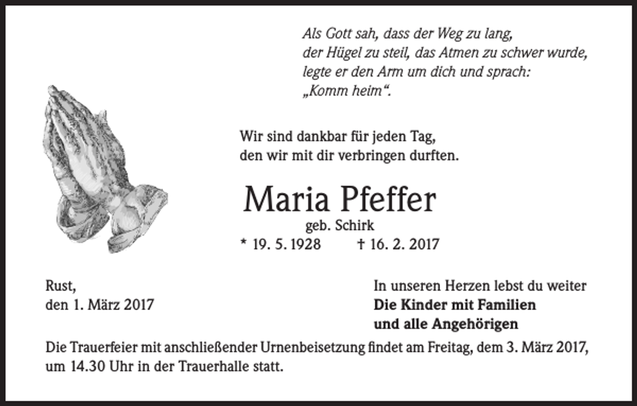 <p>Als Gott sah, dass der Weg zu lang,<br />der Hügel zu steil, das Atmen zu schwer wurde,<br />legte er den Arm um dich und sprach:<br />„Komm heim“.<br />Wir sind dankbar für jeden Tag,<br />den wir mit dir verbringen durften.</p><p>Maria<br />Pfeffer<br />geb. Schirk<br />* 19. 5. 1928</p><p>† 16. 2. 2017</p><p>Rust,<br />In unseren Herzen lebst du weiter<br />den 1. März 2017<br />Die Kinder mit Familien</p><p>und alle Angehörigen<br />Die Trauerfeier mit anschließender Urnenbeisetzung findet am Freitag, dem 3. März 2017,<br />um 14.30 Uhr in der Trauerhalle statt.</p>