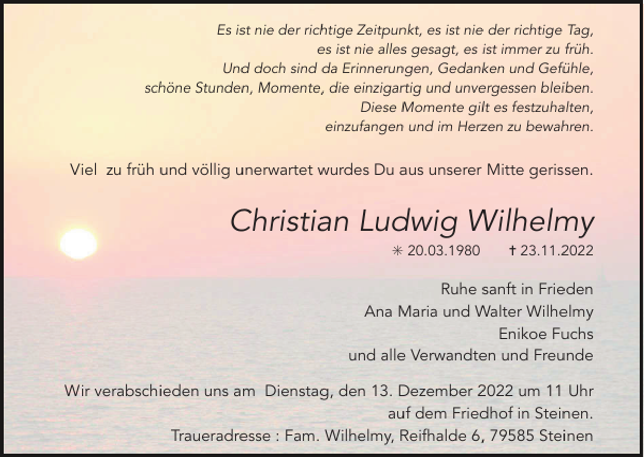 <p>Es ist nie der richtige Zeitpunkt, es ist nie der richtige Tag,<br />es ist nie alles gesagt, es ist immer zu früh.<br />Und doch sind da Erinnerungen, Gedanken und Gefühle,<br />schöne Stunden, Momente, die einzigartig und unvergessen bleiben.<br />Diese Momente gilt es festzuhalten,<br />einzufangen und im Herzen zu bewahren.</p><p>Viel zu früh und völlig unerwartet wurdes Du aus unserer Mitte gerissen.</p><p>Christian Ludwig Wilhelmy<br />✳ 20.03.1980</p><p>✝ 23.11.2022</p><p>Ruhe sanft in Frieden<br />Ana Maria und Walter Wilhelmy<br />Enikoe Fuchs<br />und alle Verwandten und Freunde<br />Wir verabschieden uns am Dienstag, den 13. Dezember 2022 um 11 Uhr<br />auf dem Friedhof in Steinen.<br />Traueradresse : Fam. Wilhelmy, Reifhalde 6, 79585 Steinen</p>