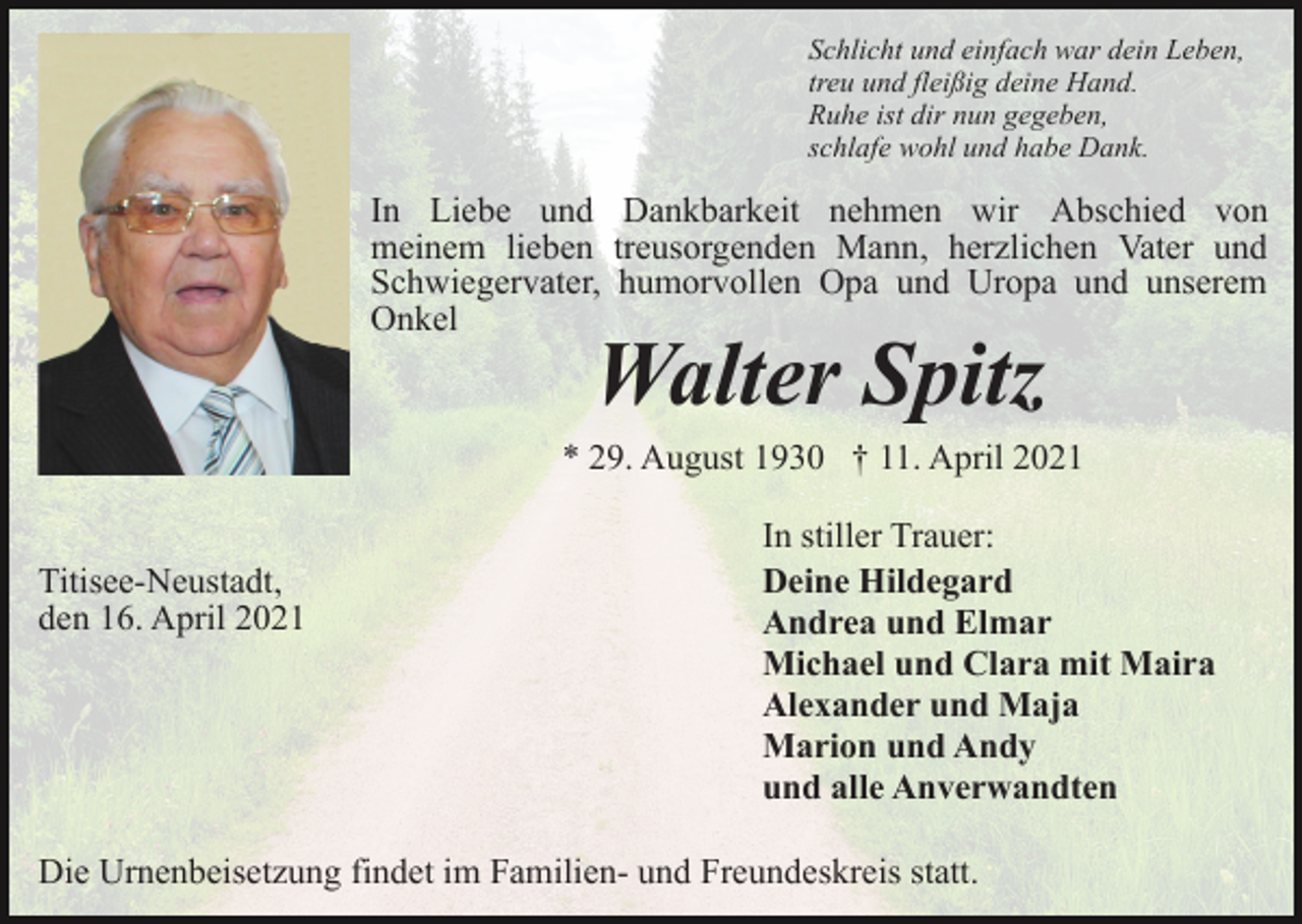 <p>Schlicht und einfach war dein Leben,<br />treu und fleißig deine Hand.<br />Ruhe ist dir nun gegeben,<br />schlafe wohl und habe Dank.</p><p>In Liebe und Dankbarkeit nehmen wir Abschied von<br />meinem lieben treusorgenden Mann, herzlichen Vater und<br />Schwiegervater, humorvollen Opa und Uropa und unserem<br />Onkel</p><p>Walter Spitz</p><p>* 29. August 1930 † 11. April 2021<br />Titisee-Neustadt,<br />den 16. April 2021</p><p>In stiller Trauer:<br />Deine Hildegard<br />Andrea und Elmar<br />Michael und Clara mit Maira<br />Alexander und Maja<br />Marion und Andy<br />und alle Anverwandten</p><p>Die Urnenbeisetzung findet im Familien- und Freundeskreis statt.</p>