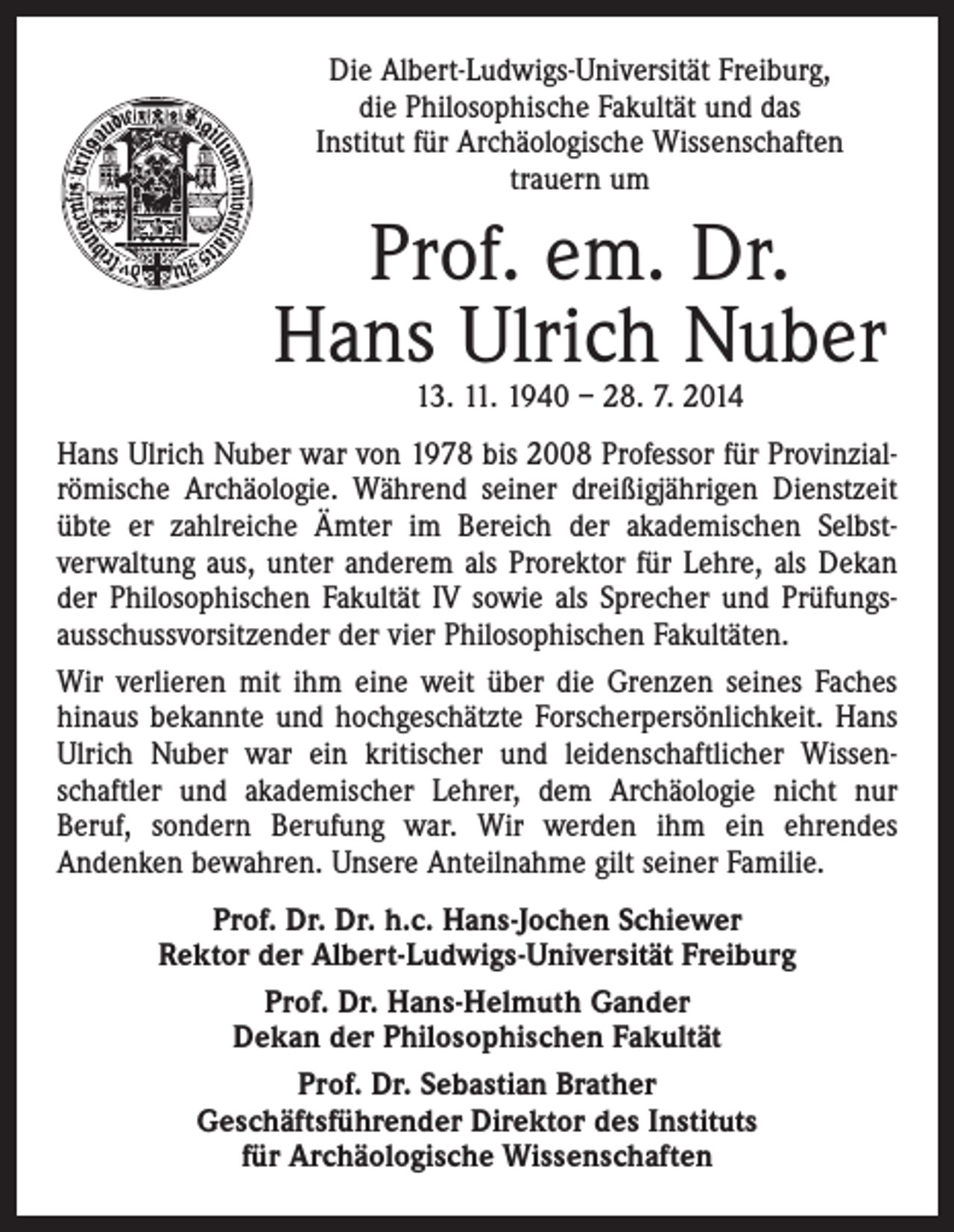 <p>Die Albert-Ludwigs-Universität Freiburg,<br />die Philosophische Fakultät und das<br />Institut für Archäologische Wissenschaften<br />trauern um</p><p>Prof. em. Dr.<br />Hans Ulrich Nuber<br />13. 11. 1940 – 28. 7. 2014</p><p>Hans Ulrich Nuber war von 1978 bis 2008 Professor für Provinzialrömische Archäologie. Während seiner dreißigjährigen Dienstzeit<br />übte er zahlreiche Ämter im Bereich der akademischen Selbst­<br />verwaltung aus, unter anderem als Prorektor für Lehre, als Dekan<br />der Philosophischen Fakultät IV sowie als ­Sprecher und Prüfungs­<br />ausschussvorsitzender der vier Philo­sophischen Fakultäten.<br />Wir verlieren mit ihm eine weit über die Grenzen seines Faches<br />hinaus bekannte und hochgeschätzte Forscherpersönlichkeit. Hans<br />Ulrich Nuber war ein kritischer und leidenschaftlicher Wissen­<br />schaftler und akademischer Lehrer, dem Archäologie nicht nur<br />Beruf, sondern Berufung war. Wir werden ihm ein ehrendes<br />­Andenken bewahren. Unsere Anteilnahme gilt seiner Familie.<br />Prof. Dr. Dr. h.c. Hans-Jochen Schiewer<br />Rektor der Albert-Ludwigs-Universität Freiburg<br />Prof. Dr. Hans-Helmuth Gander<br />Dekan der Philosophischen Fakultät<br />Prof. Dr. Sebastian Brather<br />Geschäftsführender Direktor des Instituts<br />für Archäologische Wissenschaften</p>