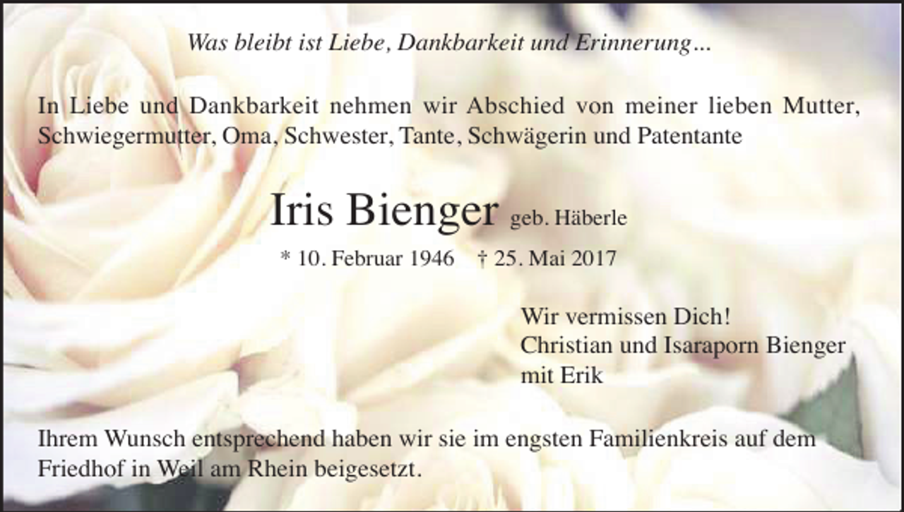 <p>Was bleibt ist Liebe, Dankbarkeit und Erinnerung...<br />In Liebe und Dankbarkeit nehmen wir Abschied von meiner lieben Mutter,<br />Schwiegermutter, Oma, Schwester, Tante, Schwägerin und Patentante</p><p>Iris Bienger geb. Häberle<br />* 10. Februar 1946 † 25. Mai 2017</p><p>Wir vermissen Dich!<br />Christian und Isaraporn Bienger<br />mit Erik<br />Ihrem Wunsch entsprechend haben wir sie im engsten Familienkreis auf dem<br />Friedhof in Weil am Rhein beigesetzt.</p>