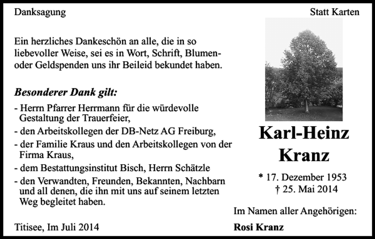 <p>Danksagung</p><p>Statt Karten</p><p>Ein herzliches Dankeschön an alle, die in so<br />liebevoller Weise, sei es in Wort, Schrift, Blumenoder Geldspenden uns ihr Beileid bekundet haben.</p><p>Besonderer Dank gilt:<br />- Herrn Pfarrer Herrmann für die würdevolle<br />Gestaltung der Trauerfeier,<br />- den Arbeitskollegen der DB-Netz AG Freiburg,<br />- der Familie Kraus und den Arbeitskollegen von der<br />Firma Kraus,<br />- dem Bestattungsinstitut Bisch, Herrn Schätzle<br />- den Verwandten, Freunden, Bekannten, Nachbarn<br />und all denen, die ihn mit uns auf seinem letzten<br />Weg begleitet haben.<br />Titisee, Im Juli 2014</p><p>Karl-Heinz<br />Kranz<br />* 17. Dezember 1953<br />† 25. Mai 2014<br />Im Namen aller Angehörigen:<br />Rosi Kranz</p>
