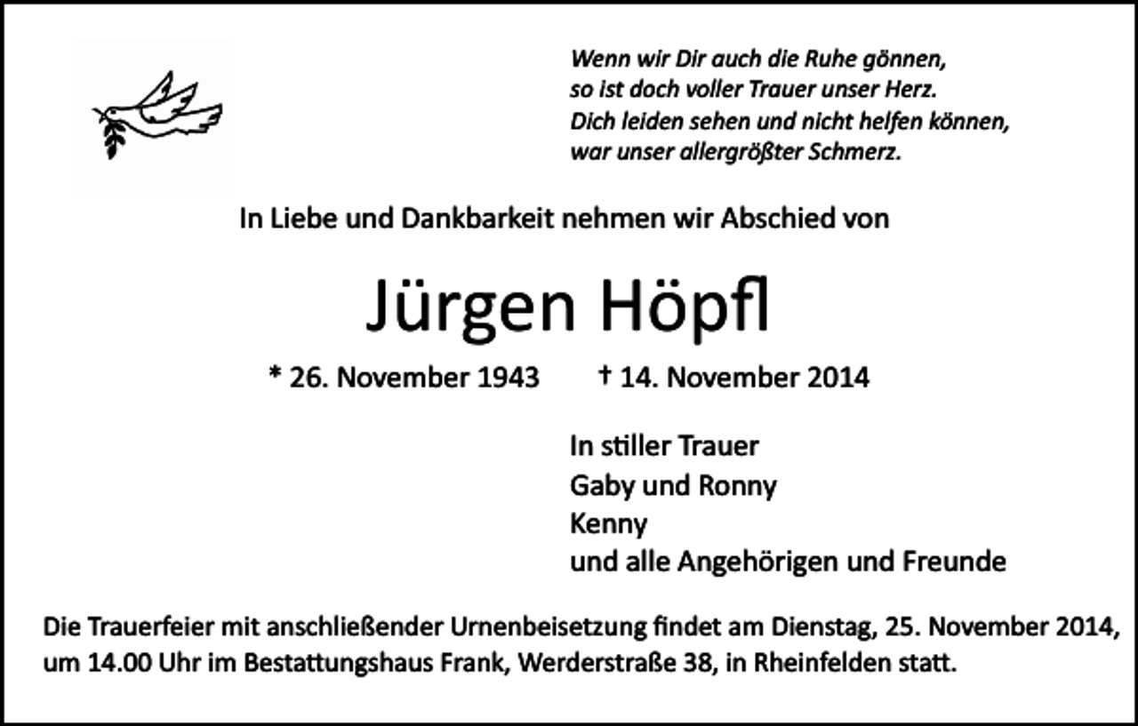 <p>Wenn wir Dir auch die Ruhe gönnen,<br />so ist doch voller Trauer unser Herz.<br />Dich leiden sehen und nicht helfen können,<br />war unser allergrößter Schmerz.</p><p>In Liebe und Dankbarkeit nehmen wir Abschied von</p><p>Jürgen Höpﬂ<br />* 26. November 1943</p><p>† 14. November 2014<br />In s�ller Trauer<br />Gaby und Ronny<br />Kenny<br />und alle Angehörigen und Freunde</p><p>Die Trauerfeier mit anschließender Urnenbeisetzung ﬁndet am Dienstag, 25. November 2014,<br />um 14.00 Uhr im Besta�ungshaus Frank, Werderstraße 38, in Rheinfelden sta�.</p>