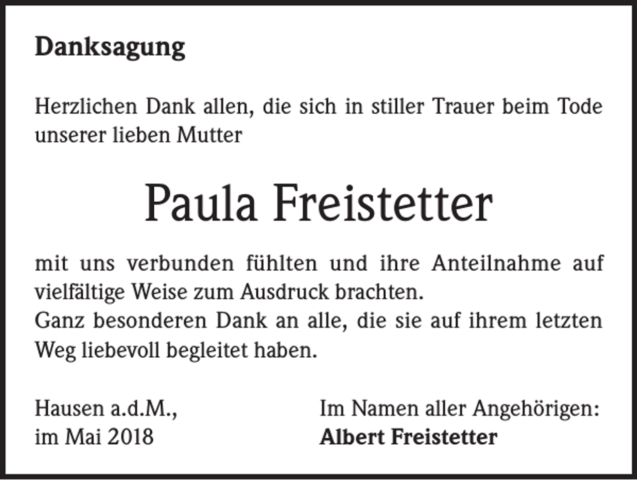 <p>Danksagung<br />Herzlichen Dank allen, die sich in stiller Trauer beim Tode<br />unserer lieben Mutter</p><p>Paula Freistetter<br />mit uns verbunden fühlten und ihre Anteilnahme auf<br />vielfältige Weise zum Ausdruck brachten.<br />Ganz besonderen Dank an alle, die sie auf ihrem letzten<br />Weg liebevoll begleitet haben.<br />Hausen a.d.M.,<br />im Mai 2018</p><p>Im Namen aller Angehörigen:<br />Albert Freistetter</p>