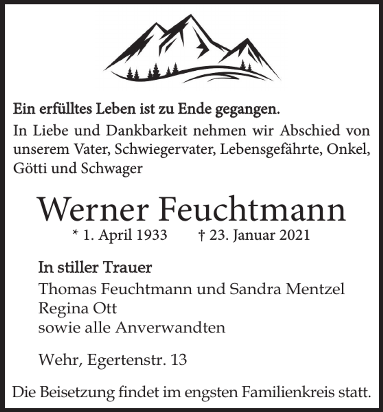 <p>Ein erfülltes Leben ist zu Ende gegangen.<br />In Liebe und Dankbarkeit nehmen wir Abschied von<br />unserem Vater, Schwiegervater, Lebensgefährte, Onkel,<br />Götti und Schwager</p><p>Werner Feuchtmann<br />* 1. April 1933</p><p>† 23. Januar 2021</p><p>In stiller Trauer<br />Thomas Feuchtmann und Sandra Mentzel<br />Regina Ott<br />sowie alle Anverwandten<br />Wehr, Egertenstr. 13<br />Die Beisetzung findet im engsten Familienkreis statt.</p>
