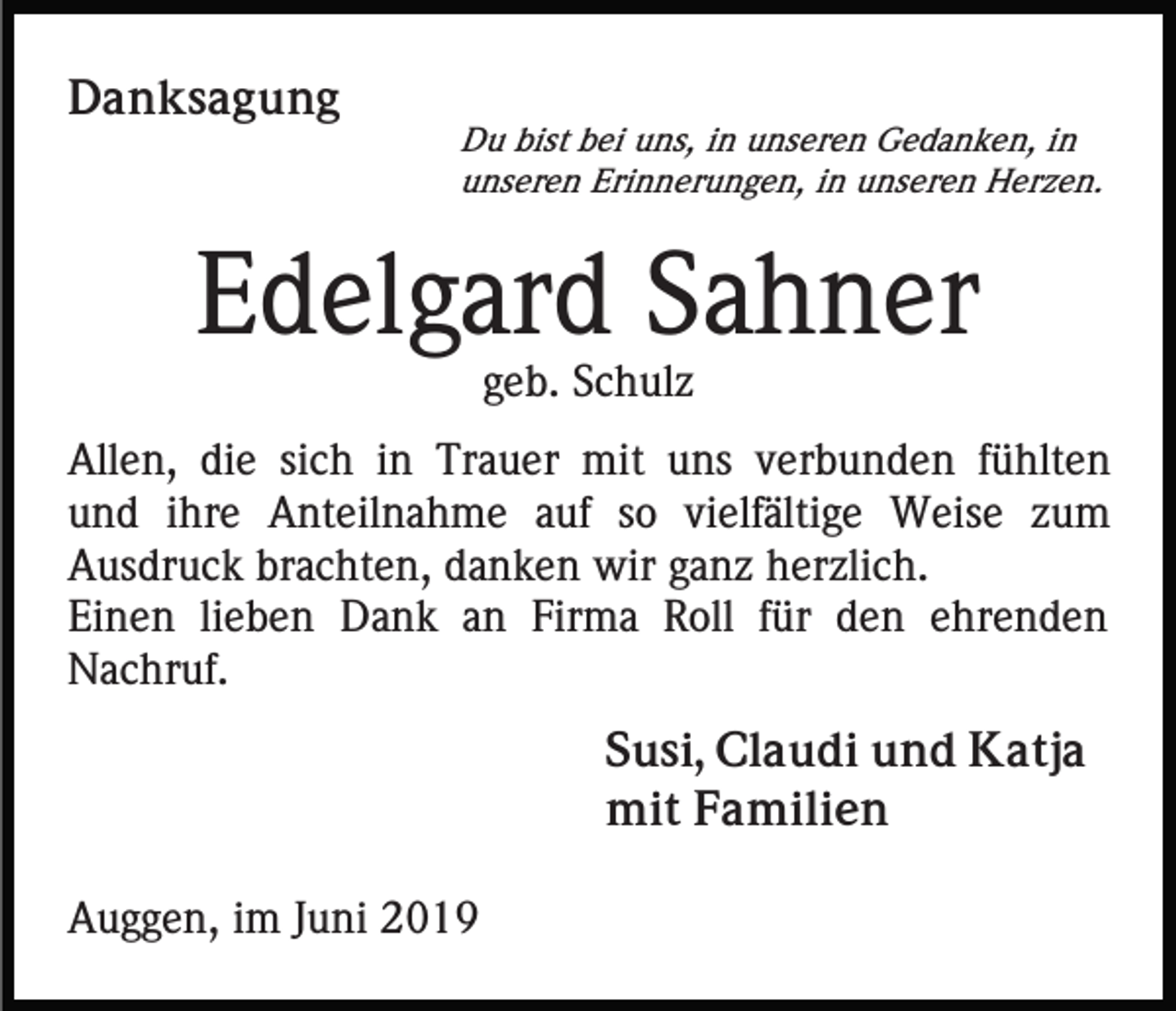 <p>Danksagung</p><p>Du bist bei uns, in unseren Gedanken, in<br />unseren Erinnerungen, in unseren Herzen.</p><p>Edelgard Sahner<br />geb. Schulz<br />Allen, die sich in Trauer mit uns verbunden fühlten<br />und ihre Anteilnahme auf so vielfältige Weise zum<br />Ausdruck brachten, danken wir ganz herzlich.<br />Einen lieben Dank an Firma Roll für den ehrenden<br />Nachruf.<br />Susi, Claudi und Katja<br />mit Familien<br />Auggen, im Juni 2019</p>