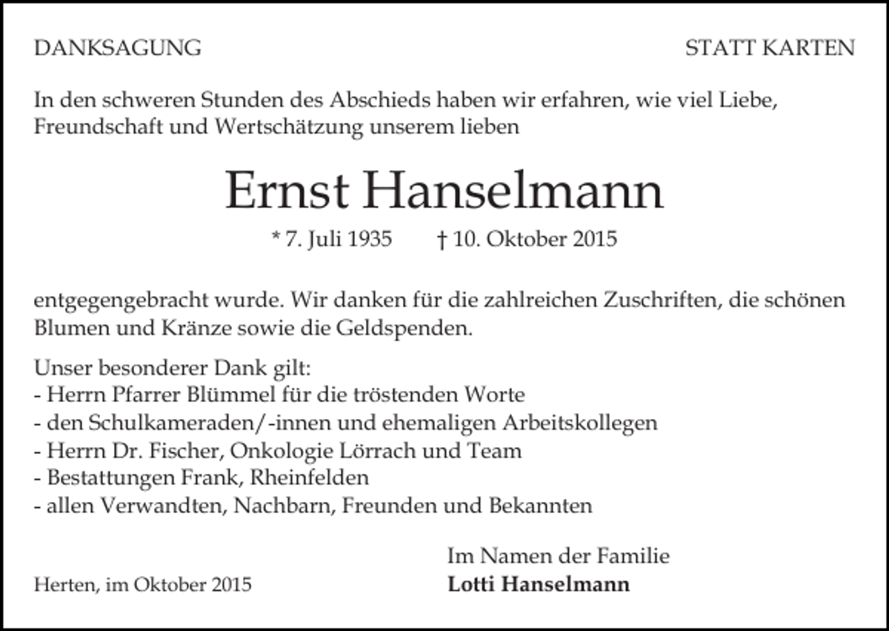 <p>DANKSAGUNG</p><p>STATT KARTEN</p><p>In den schweren Stunden des Abschieds haben wir erfahren, wie viel Liebe,<br />Freundschaft und Wertschätzung unserem lieben</p><p>Ernst Hanselmann<br />* 7. Juli 1935</p><p>† 10. Oktober 2015</p><p>entgegengebracht wurde. Wir danken für die zahlreichen Zuschriften, die schönen<br />Blumen und Kränze sowie die Geldspenden.<br />Unser besonderer Dank gilt:<br />- Herrn Pfarrer Blümmel für die tröstenden Worte<br />- den Schulkameraden/-innen und ehemaligen Arbeitskollegen<br />- Herrn Dr. Fischer, Onkologie Lörrach und Team<br />- Bestattungen Frank, Rheinfelden<br />- allen Verwandten, Nachbarn, Freunden und Bekannten<br />Herten, im Oktober 2015</p><p>Im Namen der Familie<br />Lotti Hanselmann</p>