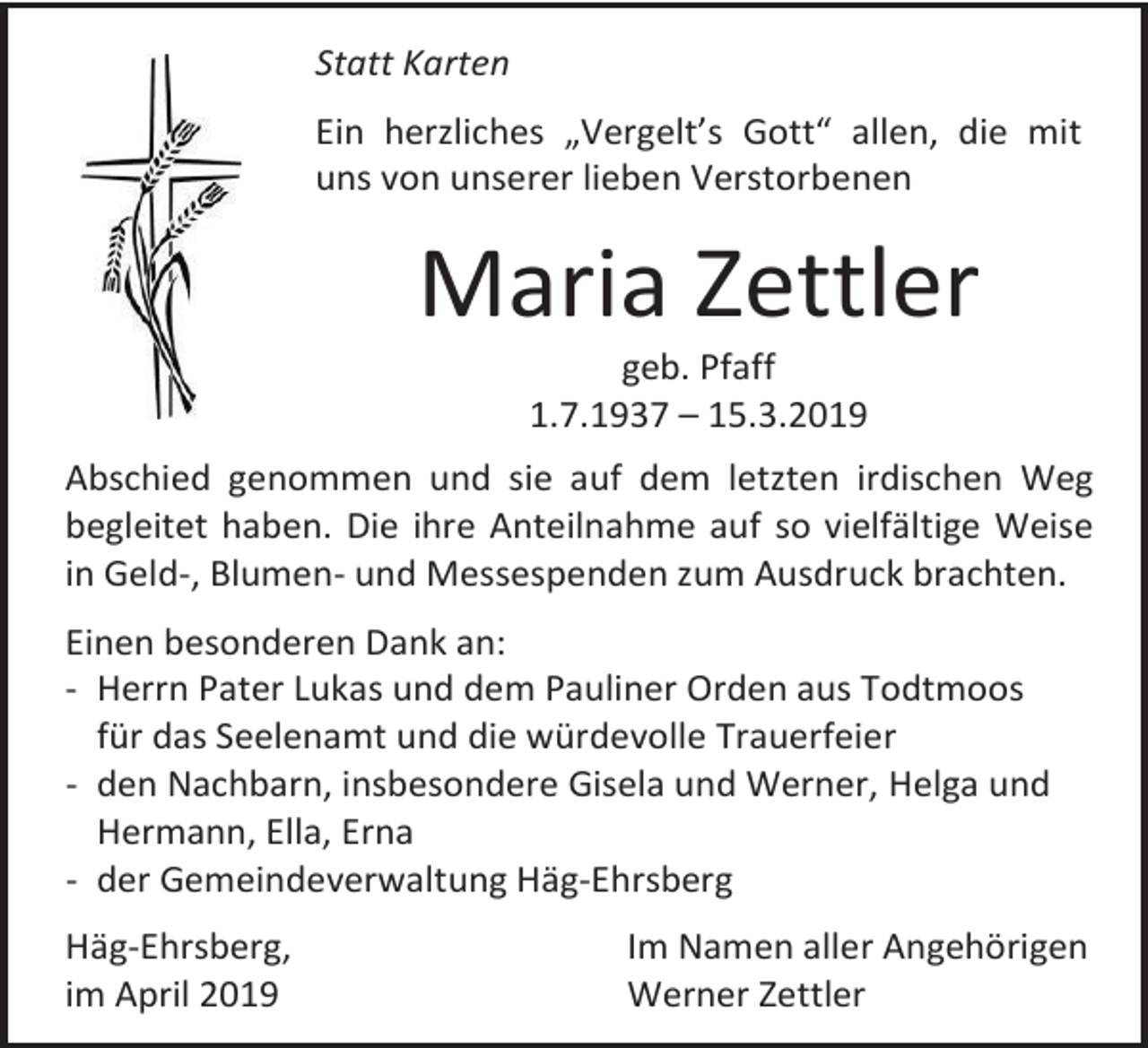 <p>Statt Karten<br />Ein herzliches „Vergelt’s Gott“ allen, die mit<br />uns von unserer lieben Verstorbenen</p><p>Maria Zettler<br />geb. Pfaff<br />1.7.1937 – 15.3.2019<br />Abschied genommen und sie auf dem letzten irdischen Weg<br />begleitet haben. Die ihre Anteilnahme auf so vielfältige Weise<br />in Geld-, Blumen- und Messespenden zum Ausdruck brachten.<br />Einen besonderen Dank an:<br />- Herrn Pater Lukas und dem Pauliner Orden aus Todtmoos<br />für das Seelenamt und die würdevolle Trauerfeier<br />- den Nachbarn, insbesondere Gisela und Werner, Helga und<br />Hermann, Ella, Erna<br />- der Gemeindeverwaltung Häg-Ehrsberg<br />Häg-Ehrsberg,<br />im April 2019</p><p>Im Namen aller Angehörigen<br />Werner Zettler</p>