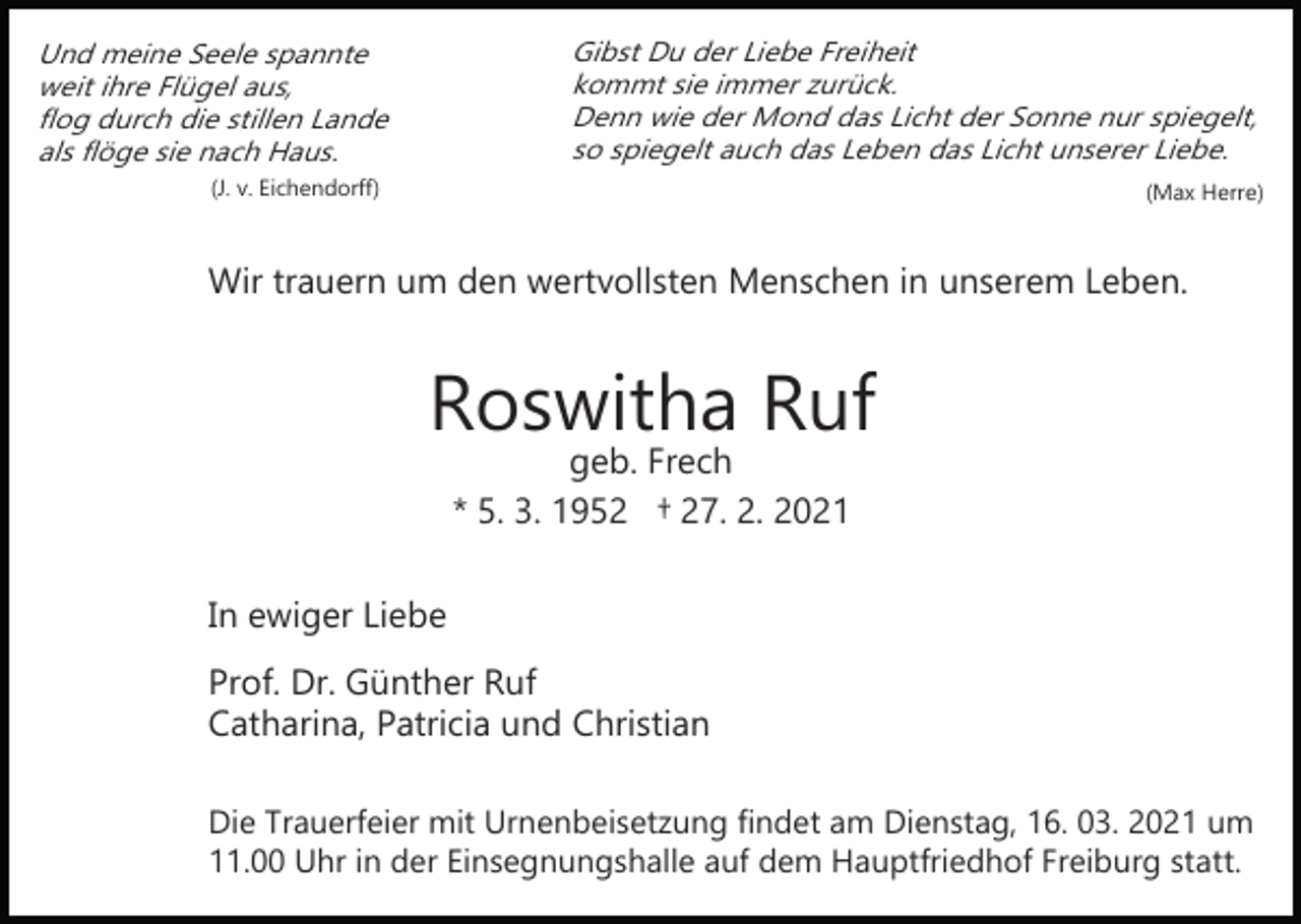 <p>Gibst Du der Liebe Freiheit<br />kommt sie immer zurück.<br />Denn wie der Mond das Licht der Sonne nur spiegelt,<br />so spiegelt auch das Leben das Licht unserer Liebe.</p><p>Und meine Seele spannte<br />weit ihre Flügel aus,<br />flog durch die stillen Lande<br />als flöge sie nach Haus.<br />(J. v. Eichendorff)</p><p>(Max Herre)</p><p>Wir trauern um den wertvollsten Menschen in unserem Leben.</p><p>Roswitha Ruf<br />geb. Frech<br />* 5. 3. 1952 † 27. 2. 2021</p><p>In ewiger Liebe<br />Prof. Dr. Günther Ruf<br />Catharina, Patricia und Christian<br />Die Trauerfeier mit Urnenbeisetzung findet am Dienstag, 16. 03. 2021 um<br />11.00 Uhr in der Einsegnungshalle auf dem Hauptfriedhof Freiburg statt.</p>