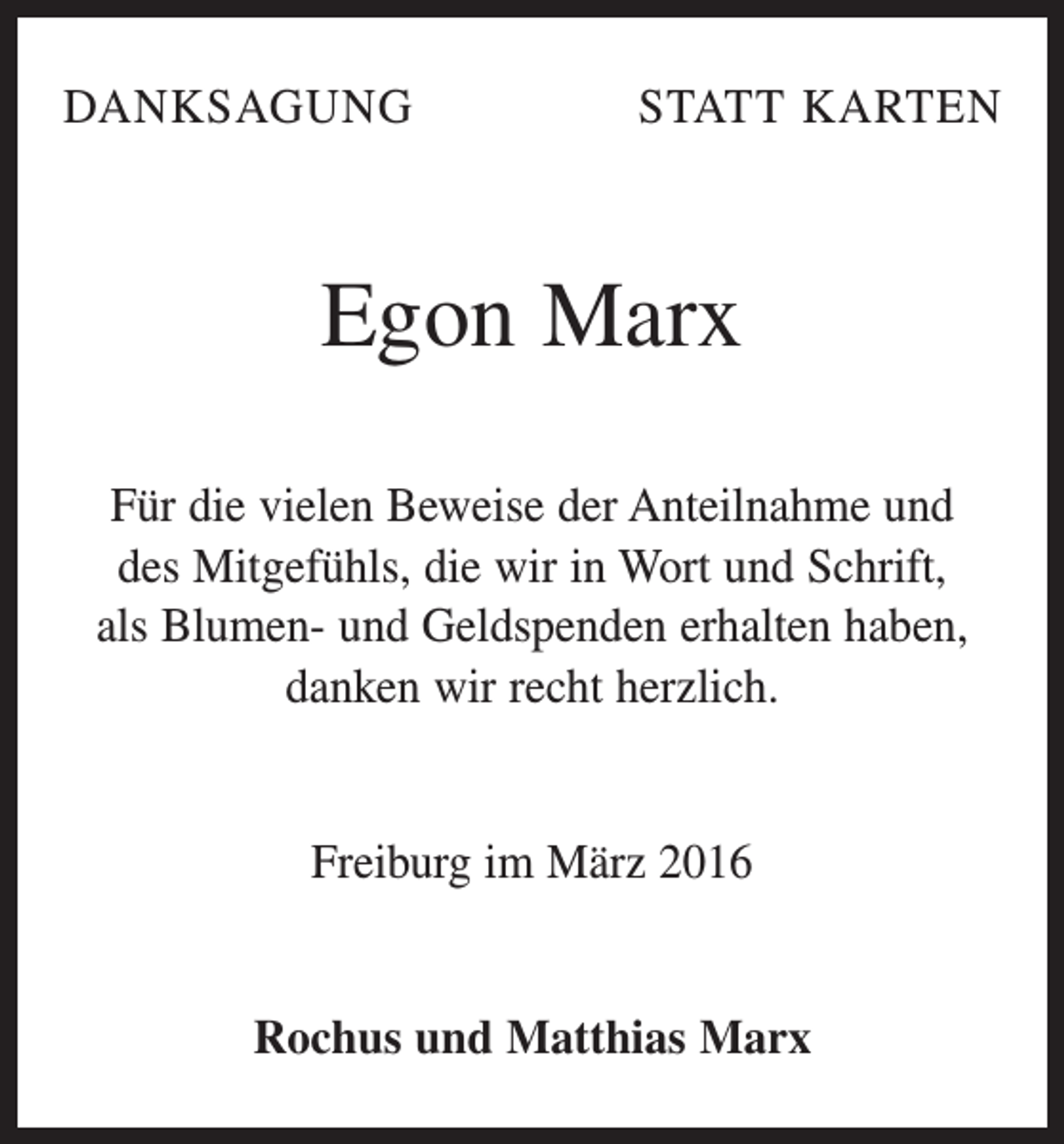 <p>DANKSAGUNG</p><p>STATT KARTEN</p><p>Egon Marx<br />Für die vielen Beweise der Anteilnahme und<br />des Mitgefühls, die wir in Wort und Schrift,<br />als ­Blumen- und Geldspenden erhalten haben,<br />danken wir recht herzlich.<br />Freiburg im März 2016<br />Rochus und Matthias Marx</p>