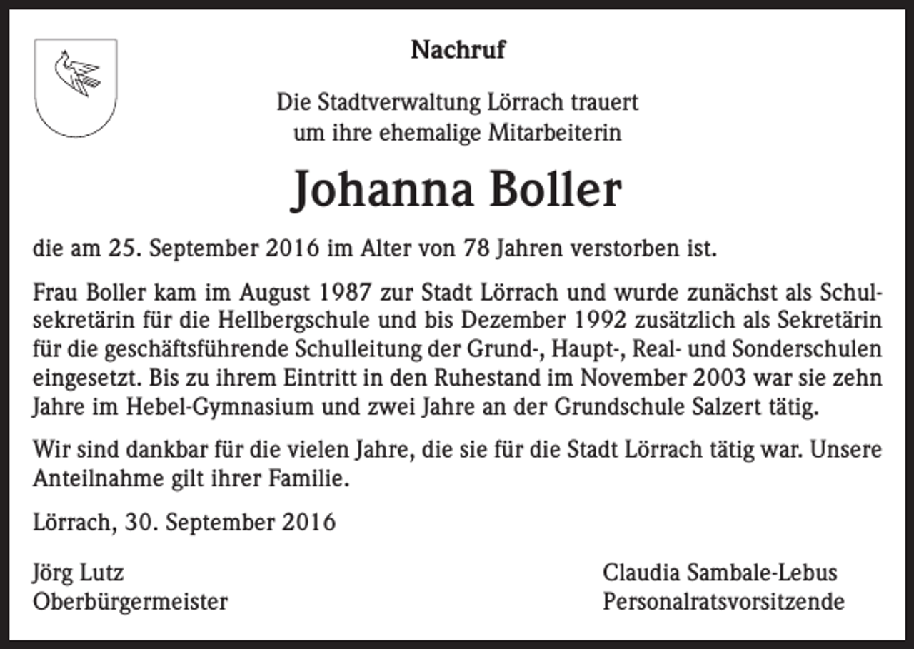 <p>Nachruf<br />Die Stadtverwaltung Lörrach trauert<br />um ihre ehemalige Mitarbeiterin</p><p>Johanna Boller<br />die am 25. September 2016 im Alter von 78 Jahren verstorben ist.<br />Frau Boller kam im August 1987 zur Stadt Lörrach und wurde zunächst als Schul­<br />sekretärin für die Hellbergschule und bis Dezember 1992 zusätzlich als Sekretärin<br />für die ­geschäftsführende Schulleitung der Grund-, Haupt-, Real- und Sonderschulen<br />­ein­gesetzt. Bis zu ihrem Eintritt in den Ruhestand im November 2003 war sie zehn<br />Jahre im Hebel-Gymnasium und zwei Jahre an der Grundschule Salzert tätig.<br />Wir sind dankbar für die vielen Jahre, die sie für die Stadt Lörrach tätig war. Unsere<br />Anteilnahme gilt ihrer Familie.<br />Lörrach, 30. September 2016<br />Jörg Lutz<br />Claudia Sambale-Lebus<br />Oberbürgermeister Personalratsvorsitzende</p>