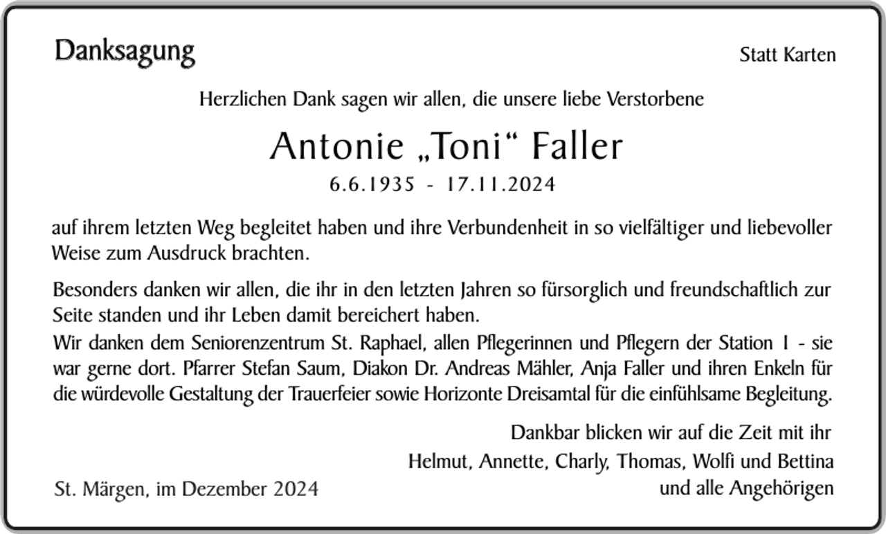 <p>Danksagung</p><p>Statt Karten<br />Herzlichen Dank sagen wir allen, die unsere liebe Verstorbene</p><p>Antonie „Toni“ Faller<br />6.6.1935 - 17.11.2024</p><p>auf ihrem letzten Weg begleitet haben und ihre Verbundenheit in so vielfältiger und liebevoller<br />Weise zum Ausdruck brachten.<br />Besonders danken wir allen, die ihr in den letzten Jahren so fürsorglich und freundschaftlich zur<br />Seite standen und ihr Leben damit bereichert haben.<br />Wir danken dem Seniorenzentrum St. Raphael, allen Pflegerinnen und Pflegern der Station 1 - sie<br />war gerne dort. Pfarrer Stefan Saum, Diakon Dr. Andreas Mähler, Anja Faller und ihren Enkeln für<br />die würdevolle Gestaltung der Trauerfeier sowie Horizonte Dreisamtal für die einfühlsame Begleitung.</p><p>St. Märgen, im Dezember 2024</p><p>Dankbar blicken wir auf die Zeit mit ihr<br />Helmut, Annette, Charly, Thomas, Wolfi und Bettina<br />und alle Angehörigen</p>