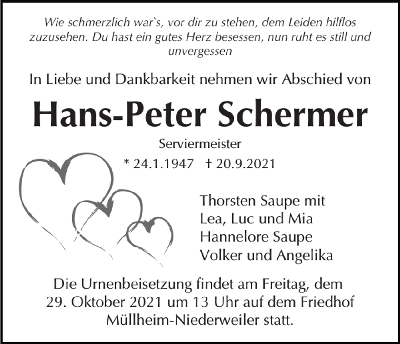 <p>Wie schmerzlich war`s, vor dir zu stehen, dem Leiden hilflos<br />zuzusehen. Du hast ein gutes Herz besessen, nun ruht es still und<br />unvergessen</p><p>In Liebe und Dankbarkeit nehmen wir Abschied von</p><p>Hans-Peter Schermer<br />Serviermeister<br />* 24.1.1947 † 20.9.2021</p><p>Thorsten Saupe mit<br />Lea, Luc und Mia<br />Hannelore Saupe<br />Volker und Angelika<br />Die Urnenbeisetzung findet am Freitag, dem<br />29. Oktober 2021 um 13 Uhr auf dem Friedhof<br />Müllheim-Niederweiler statt.</p>