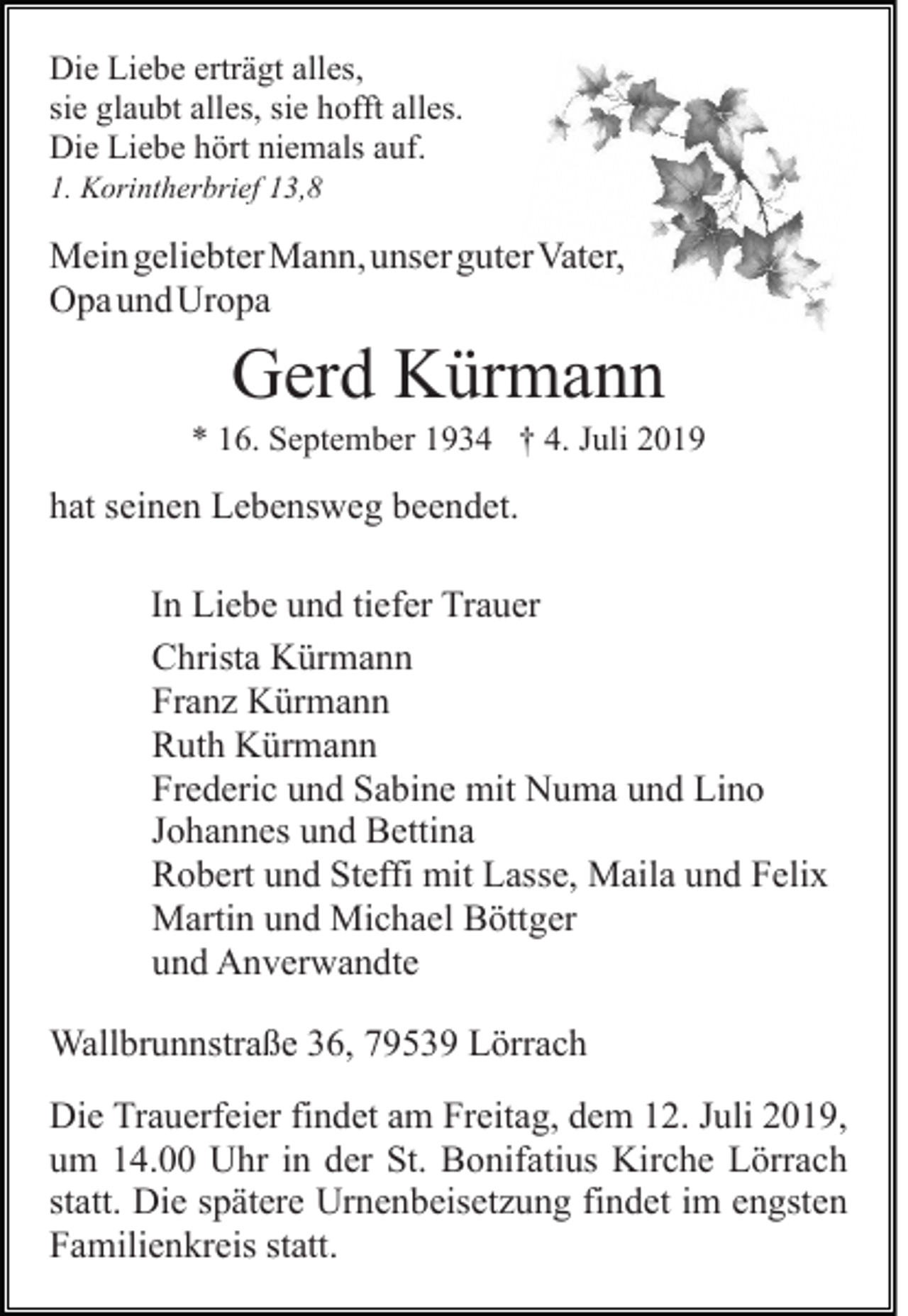 <p>Die Liebe erträgt alles,<br />sie glaubt alles, sie hofft alles.<br />Die Liebe hört niemals auf.<br />1. Korintherbrief 13,8</p><p>Mein geliebter Mann, unser guter Vater,<br />Opa und Uropa</p><p>Gerd Kürmann<br />* 16. September 1934 † 4. Juli 2019</p><p>hat seinen Lebensweg beendet.<br />In Liebe und tiefer Trauer<br />Christa Kürmann<br />Franz Kürmann<br />Ruth Kürmann<br />Frederic und Sabine mit Numa und Lino<br />Johannes und Bettina<br />Robert und Steffi mit Lasse, Maila und Felix<br />Martin und Michael Böttger<br />und Anverwandte<br />Wallbrunnstraße 36, 79539 Lörrach<br />Die Trauerfeier findet am Freitag, dem 12. Juli 2019,<br />um 14.00 Uhr in der St. Bonifatius Kirche Lörrach<br />statt. Die spätere Urnenbeisetzung findet im engsten<br />Familienkreis statt.</p>