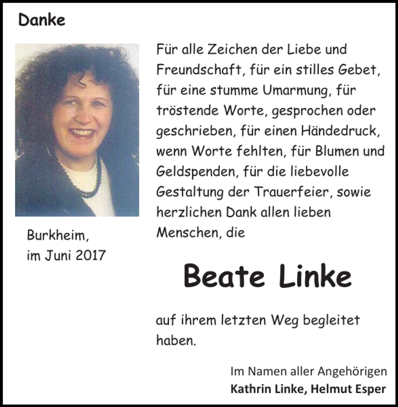 <p>DDanke<br />anke<br />F ü r all<br />Für<br />alle<br />e Zeichen<br />Z ei c h e n dder<br />e r Li<br />Liebe<br />e b e uund<br />nd<br />FFreundschaft,<br />r e u n d s c h a f t, ffür<br />ü r ei<br />ein<br />n sstilles<br />till e s Gebet,<br />G e b e t,<br />ffür<br />ü r eine<br />ei n e sstumme<br />t u m m e Umarmung,<br />U m a r m u n g, ffür<br />ür<br />ttröstende<br />r ö s t e n d e Worte,<br />W o r t e, gesprochen<br />g e s p r o c h e n oder<br />o d er<br />ggeschrieben,<br />e s c h ri e b e n, ffür<br />ü r einen<br />ei n e n Händedruck,<br />H ä n d e d r u c k,<br />w e n n Worte<br />wenn<br />W o r t e ffehlten,<br />e hl t e n, ffür<br />ü r BlBlumen<br />u m e n uund<br />nd<br />GGeldspenden,<br />el d s p e n d e n, ffür<br />ü r didie<br />e liliebevolle<br />e b e v oll e<br />GGestaltung<br />e s t al t u n g dder<br />e r TTrauerfeier,<br />r a u e r f e i e r, sowie<br />s o wi e<br />hherzlichen<br />e r zli c h e n Dank<br />D a n k all<br />allen<br />e n lilieben<br />e ben<br />BBurkheim,<br />u r k h ei m,<br />iimm Juni<br />J u ni 2017<br />2 01 7</p><p>MMenschen,<br />e n s c h e n, didie<br />e</p><p>BBeate<br />e a t e LiLinke<br />nke<br />aauf<br />u f iihrem<br />h r e m lletzten<br />e t z t e n Weg<br />W e g begleitet<br />b e gl ei t e t<br />hhaben.<br />a b e n.<br />I m NNamen<br />Im<br />a m e n all<br />aller<br />er Angehörigen<br />A n g e h öri g e n<br />KKathrin<br />at hri n LiLinke,<br />n k e , Helmut<br />H el m ut Esper<br />E s p er</p>