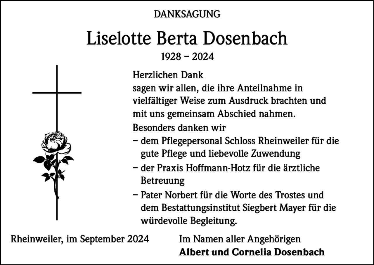 <p>DANKSAGUNG</p><p>Liselotte Berta Dosenbach<br />1928 – 2024<br />Herzlichen Dank<br />sagen wir allen, die ihre Anteilnahme in<br />vielfältiger Weise zum Ausdruck brachten und<br />mit uns gemeinsam Abschied nahmen.<br />Besonders danken wir<br />– dem Pflegepersonal Schloss Rheinweiler für die<br />gute Pflege und liebevolle Zuwendung<br />– der Praxis Hoffmann-Hotz für die ärztliche<br />Betreuung<br />– Pater Norbert für die Worte des Trostes und<br />dem Bestattungsinstitut Siegbert Mayer für die<br />würdevolle Begleitung.<br />Rheinweiler, im September 2024 Im Namen aller Angehörigen<br />Albert und Cornelia Dosenbach</p>