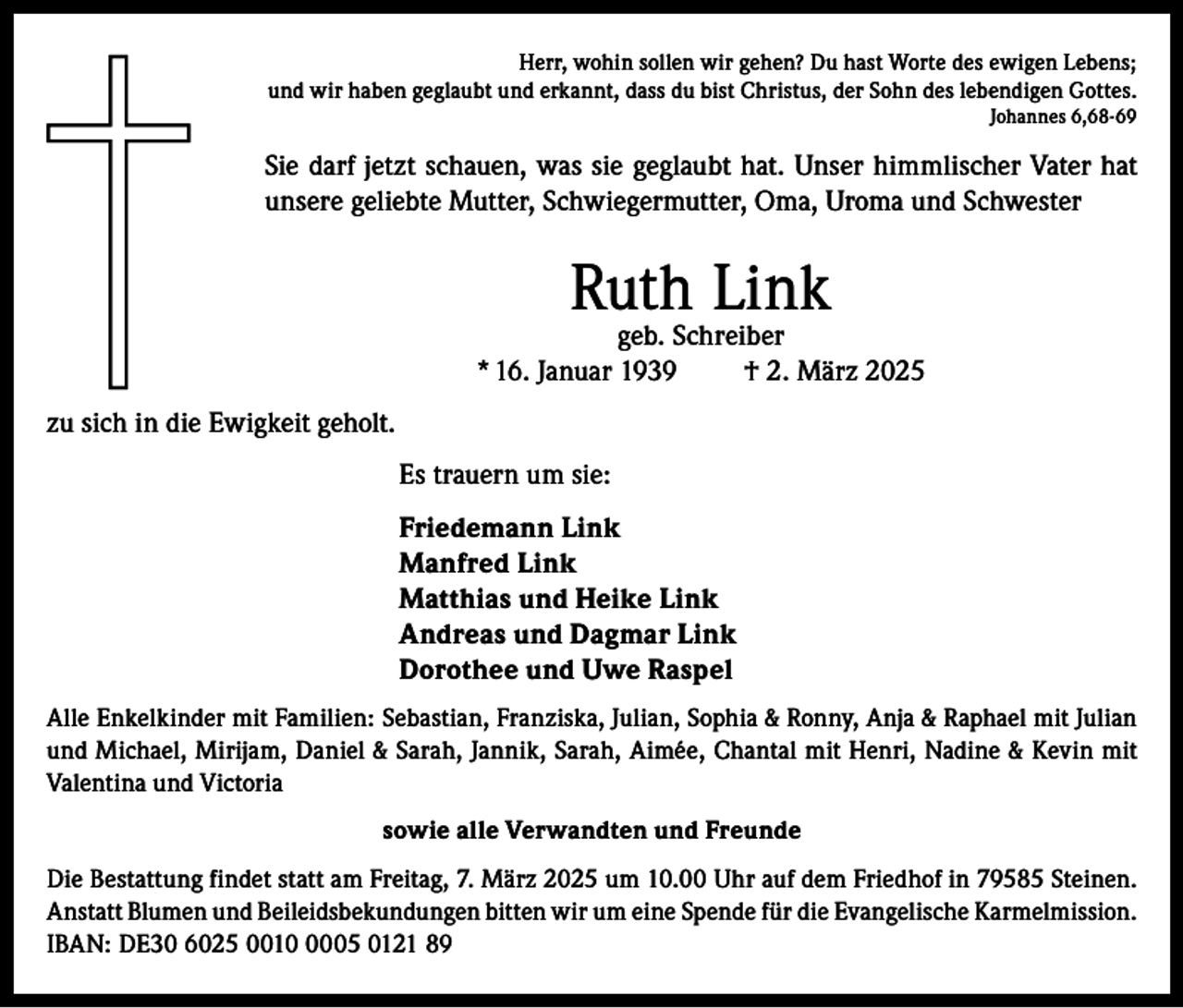 <p>Herr, wohin sollen wir gehen? Du hast Worte des ewigen Lebens;<br />und wir haben geglaubt und erkannt, dass du bist Christus, der Sohn des lebendigen Gottes.<br />Johannes 6,68-69</p><p>Sie darf jetzt schauen, was sie geglaubt hat. Unser himmlischer Vater hat<br />unsere geliebte Mutter, Schwiegermutter, Oma, Uroma und Schwester</p><p>Ruth Link</p><p>geb. Schreiber<br />* 16. Januar 1939<br />† 2. März 2025<br />zu sich in die Ewigkeit geholt.<br />Es trauern um sie:<br />Friedemann Link<br />Manfred Link<br />Matthias und Heike Link<br />Andreas und Dagmar Link<br />Dorothee und Uwe Raspel<br />Alle Enkelkinder mit Familien: Sebastian, Franziska, Julian, Sophia &amp; Ronny, Anja &amp; Raphael mit Julian<br />und Michael, Mirijam, Daniel &amp; Sarah, Jannik, Sarah, Aimée, Chantal mit Henri, Nadine &amp; Kevin mit<br />Valentina und Victoria<br />sowie alle Verwandten und Freunde<br />Die Bestattung findet statt am Freitag, 7. März 2025 um 10.00 Uhr auf dem Friedhof in 79585 Steinen.<br />Anstatt Blumen und Beileidsbekundungen bitten wir um eine Spende für die Evangelische Karmelmission.<br />IBAN: DE30 6025 001005 0121 89</p>