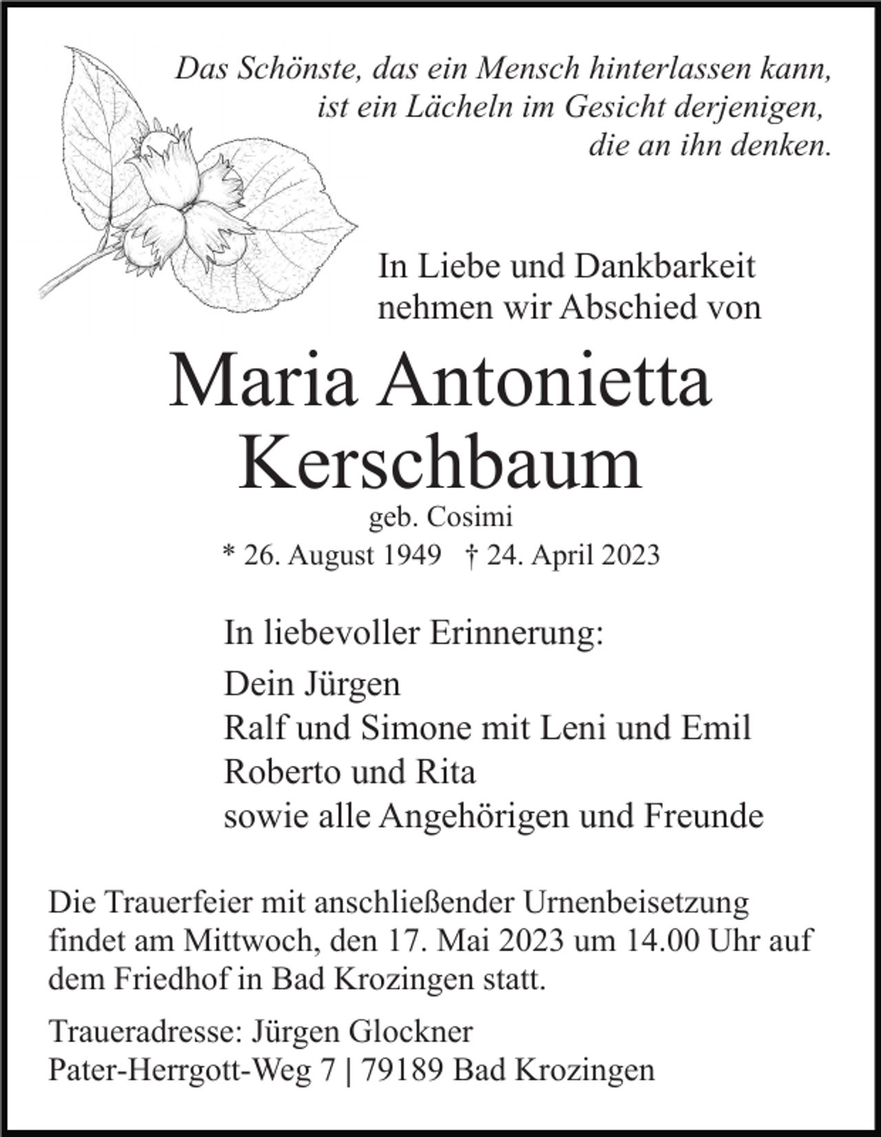 <p>Das Schönste, das ein Mensch hinterlassen kann,<br />ist ein Lächeln im Gesicht derjenigen,<br />die an ihn denken.</p><p>In Liebe und Dankbarkeit<br />nehmen wir Abschied von</p><p>Maria Antonietta<br />Kerschbaum<br />geb. Cosimi<br />* 26. August 1949 † 24. April 2023</p><p>In liebevoller Erinnerung:<br />Dein Jürgen<br />Ralf und Simone mit Leni und Emil<br />Roberto und Rita<br />sowie alle Angehörigen und Freunde<br />Die Trauerfeier mit anschließender Urnenbeisetzung<br />findet am Mittwoch, den 17. Mai 2023 um 14.00 Uhr auf<br />dem Friedhof in Bad Krozingen statt.<br />Traueradresse: Jürgen Glockner<br />Pater-Herrgott-Weg 7 | 79189 Bad Krozingen</p>
