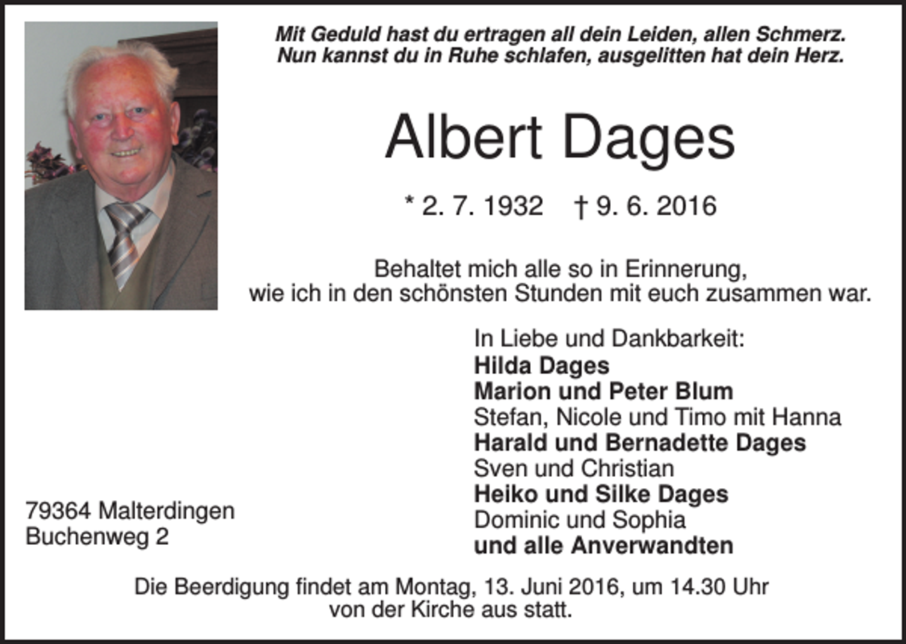 <p>Mit Geduld hast du ertragen all dein Leiden, allen Schmerz.<br />Nun kannst du in Ruhe schlafen, ausgelitten hat dein Herz.</p><p>Albert Dages<br />* 2. 7. 1932</p><p>† 9. 6. 2016</p><p>Behaltet mich alle so in Erinnerung,<br />wie ich in den schönsten Stunden mit euch zusammen war.</p><p>79364 Malterdingen<br />Buchenweg 2</p><p>In Liebe und Dankbarkeit:<br />Hilda Dages<br />Marion und Peter Blum<br />Stefan, Nicole und Timo mit Hanna<br />Harald und Bernadette Dages<br />Sven und Christian<br />Heiko und Silke Dages<br />Dominic und Sophia<br />und alle Anverwandten</p><p>Die Beerdigung findet am Montag, 13. Juni 2016, um 14.30 Uhr<br />von der Kirche aus statt.</p>