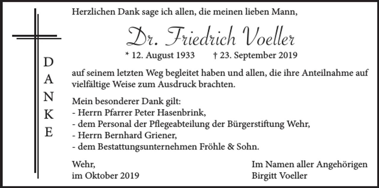 <p>Herzlichen Dank sage ich allen, die meinen lieben Mann,</p><p>Dr. Friedrich Voeller<br />D<br />A<br />N<br />K<br />E</p><p>* 12. August 1933</p><p>† 23. September 2019</p><p>auf seinem letzten Weg begleitet haben und allen, die ihre Anteilnahme auf<br />vielfältige Weise zum Ausdruck brachten.<br />Mein besonderer Dank gilt:<br />- Herrn Pfarrer Peter Hasenbrink,<br />- dem Personal der Pflegeabteilung der Bürgerstiftung Wehr,<br />- Herrn Bernhard Griener,<br />- dem Bestattungsunternehmen Fröhle &amp; Sohn.<br />Wehr,<br />im Oktober 2019</p><p>Im Namen aller Angehörigen<br />Birgitt Voeller</p>