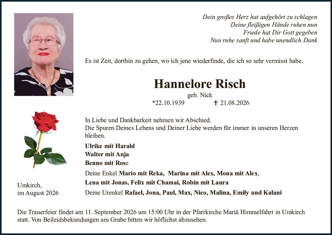 <p><i>Dein großes Herz hat aufgehört zu schlagen<br>Deine fleißigen Hände ruhen nun<br>Friede hat Dir Gott gegeben<br>Nun ruhe sanft und habe unendlich Dank</i></p>

<p>Es ist Zeit, dorthin zu gehen, wo ich jene wiederfinde, die ich so sehr vermisst habe.</p>

<p><strong>Hannelore Risch</strong><br>geb. Nick<br>*22.10.1939<br>† 21.08.2026</p>

<p>In Liebe und Dankbarkeit nehmen wir Abschied.<br>Die Spuren Deines Lebens und Deiner Liebe werden für immer in unseren Herzen bleiben.</p>

<p><strong>Ulrike mit Harald<br>Walter mit Anja<br>Benno mit Rose</strong></p>

<p>Deine Enkel <strong>Mario mit Reka, Marina mit Alex, Mona mit Alex, Lena mit Jonas, Felix mit Chamai, Robin mit Laura</strong></p>

<p>Deine Urenkel <strong>Rafael, Jona, Paul, Max, Nico, Malina, Emily und Kalani</strong></p>

<p>Umkirch,<br>im August 2026</p>

<p>Die Trauerfeier findet am 11. September 2026 um 15:00 Uhr in der Pfarrkirche Mariä Himmelfahrt in Umkirch statt. Von Beileidesbekundungen am Grabe bitten wir höflichst abzusehen.</p>