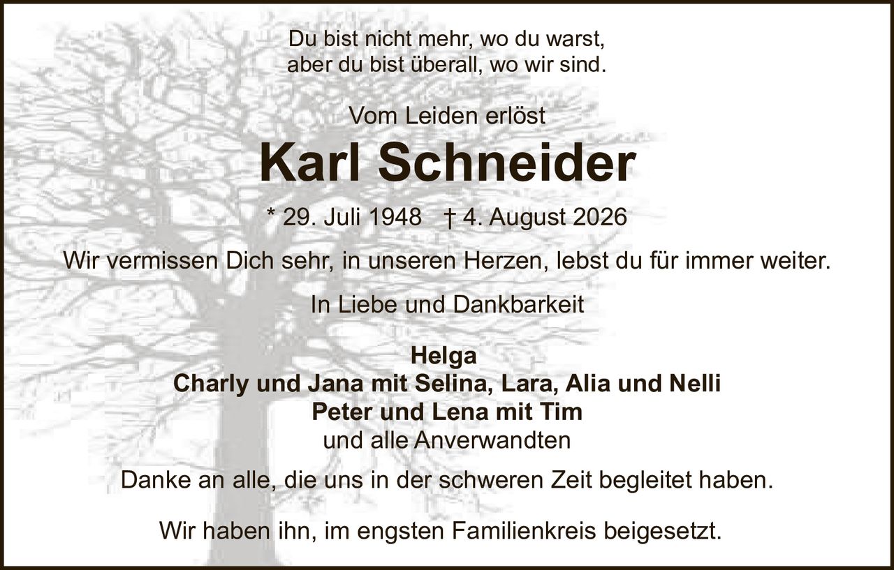 <p>Vom Leiden erlöst</p>

<p><strong>Karl Schneider</strong><br>
* 29. Juli 1948 † 4. August 2026</p>

<p>Du bist nicht mehr, wo du warst,<br>
aber du bist überall, wo wir sind.</p>

<p>Wir vermissen Dich sehr, in unseren Herzen, lebst du für immer weiter</p>

<p>In Liebe und Dankbarkeit</p>

<p><strong>Helga</strong><br>
<strong>Charly und Jana</strong> mit Selina, Lara, Alia und Nelli<br>
<strong>Peter und Lena</strong> mit Tim<br>
und alle Anverwandten</p>

<p>Danke an alle, die uns in der schweren Zeit begleitet haben.</p>

<p>Wir haben ihn, im engsten Familienkreis beigesetzt.</p>