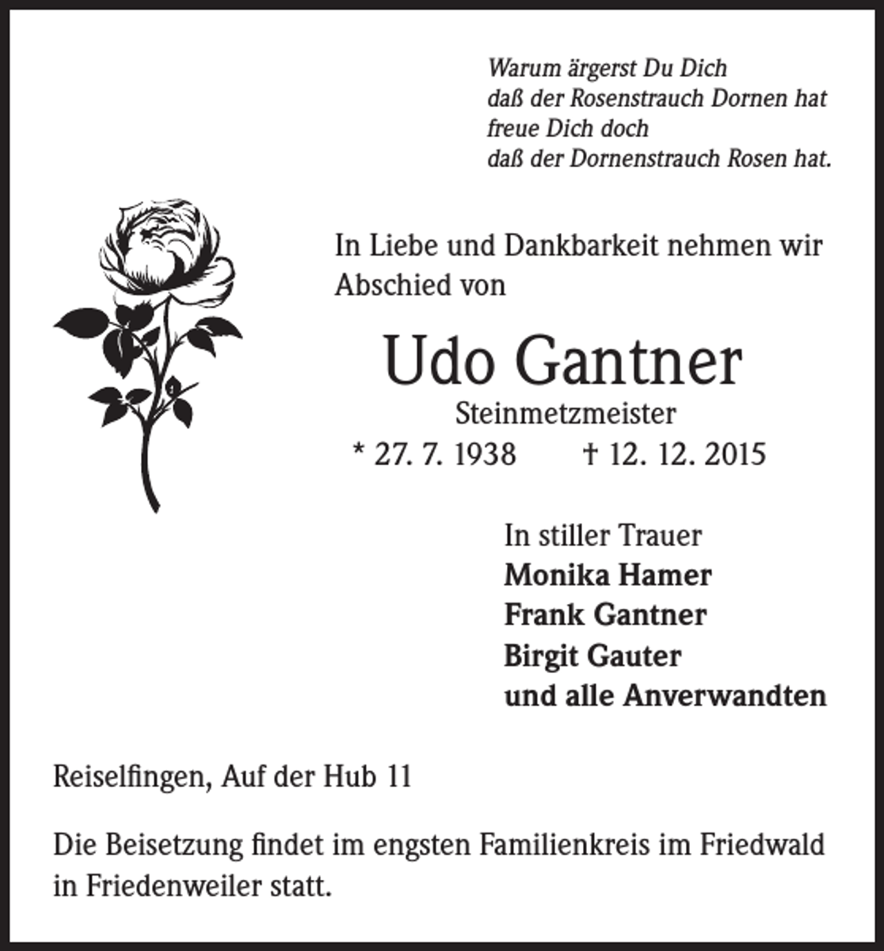 <p>In Liebe und Dankbarkeit nehmen wir<br />Abschied von</p><p>Warum ärgerst Du Dich<br />daß der Rosenstrauch Dornen hat<br />freue Dich doch<br />daß der Dornenstrauch Rosen hat.</p><p>Udo Gantner</p><p>Steinmetzmeister<br />* 27. 7. 1938 † 12. 12. 2015</p><p>In stiller Trauer<br />Monika Hamer<br />Frank Gantner<br />Birgit Gauter<br />und alle Anverwandten</p><p>Reiselfingen, Auf der Hub 11<br />Die Beisetzung findet im engsten Familienkreis im Friedwald<br />in Friedenweiler statt.</p>