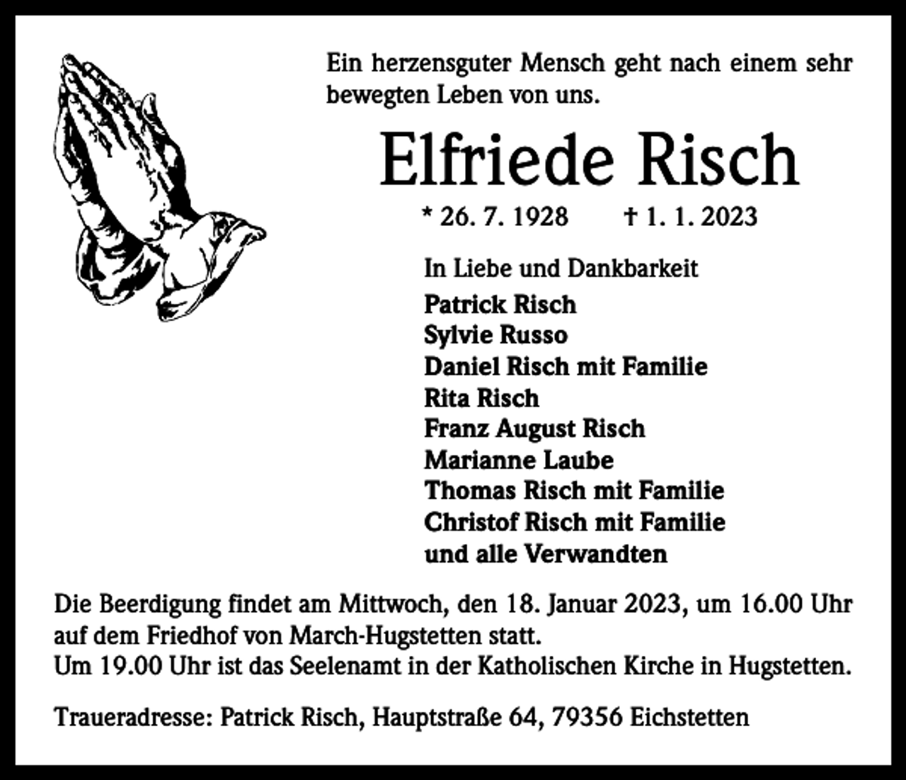 <p>Ein herzensguter Mensch geht nach einem sehr<br />bewegten Leben von uns.</p><p>Elfriede Risch<br />* 26. 7. 1928 † 1. 1. 2023<br />In Liebe und Dankbarkeit<br />Patrick Risch<br />Sylvie Russo<br />Daniel Risch mit Familie<br />Rita Risch<br />Franz August Risch<br />Marianne Laube<br />Thomas Risch mit Familie<br />Christof Risch mit Familie<br />und alle Verwandten<br />Die Beerdigung findet am Mittwoch, den 18. Januar 2023, um 16.00 Uhr<br />auf dem Friedhof von March-Hugstetten statt.<br />Um 19.00 Uhr ist das Seelenamt in der Katholischen Kirche in Hugstetten.<br />Traueradresse: Patrick Risch, Hauptstraße 64, 79356 Eichstetten</p>
