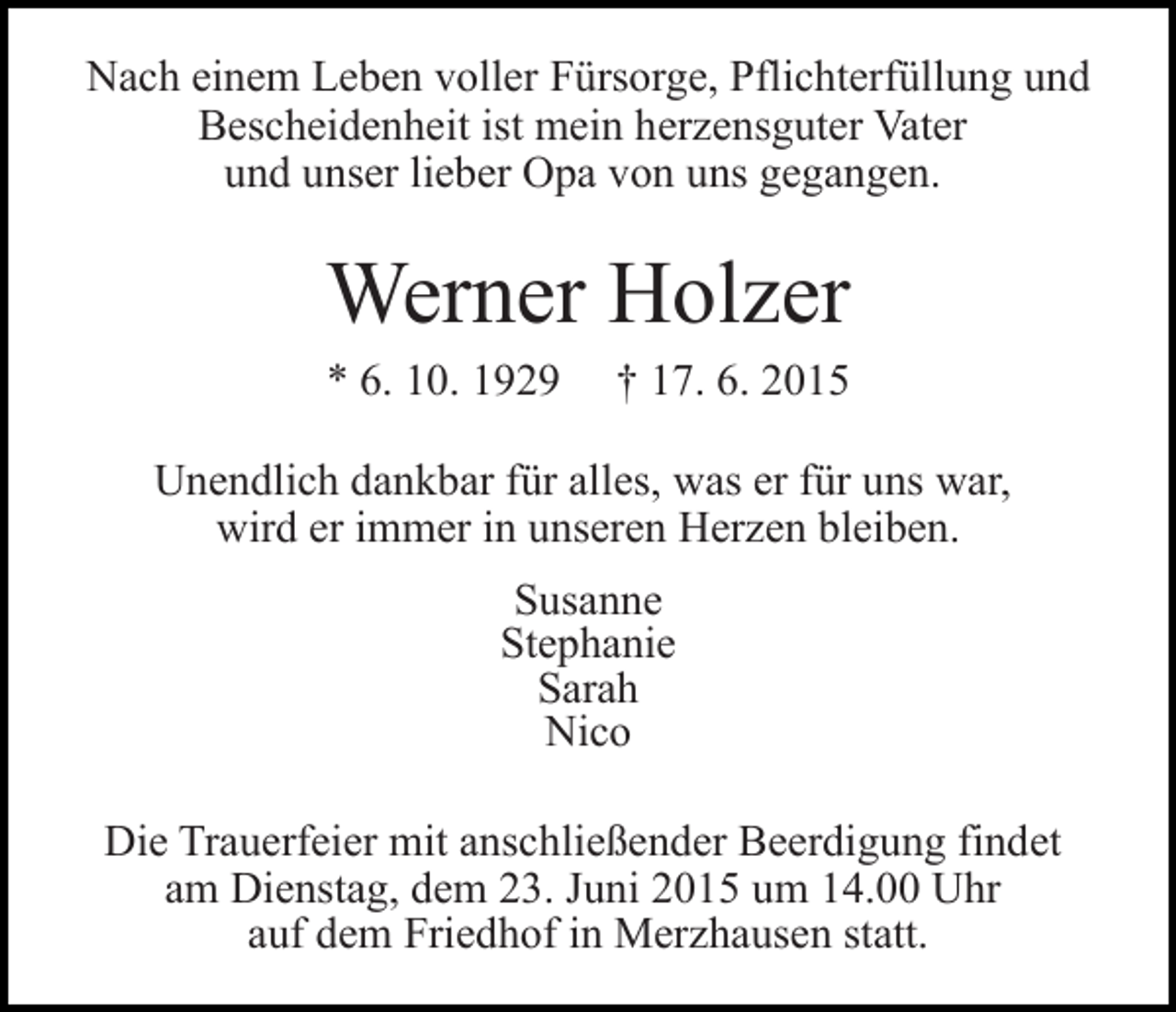 <p>Nach einem Leben voller Fürsorge, Pflichterfüllung und<br />Bescheidenheit ist mein herzensguter Vater<br />und unser lieber Opa von uns gegangen.</p><p>Werner Holzer<br />* 6. 10. 1929</p><p>† 17. 6. 2015</p><p>Unendlich dankbar für alles, was er für uns war,<br />wird er immer in unseren Herzen bleiben.<br />Susanne<br />Stephanie<br />Sarah<br />Nico<br />Die Trauerfeier mit anschließender Beerdigung findet<br />am Dienstag, dem 23. Juni 2015 um 14.00 Uhr<br />auf dem Friedhof in Merzhausen statt.</p>