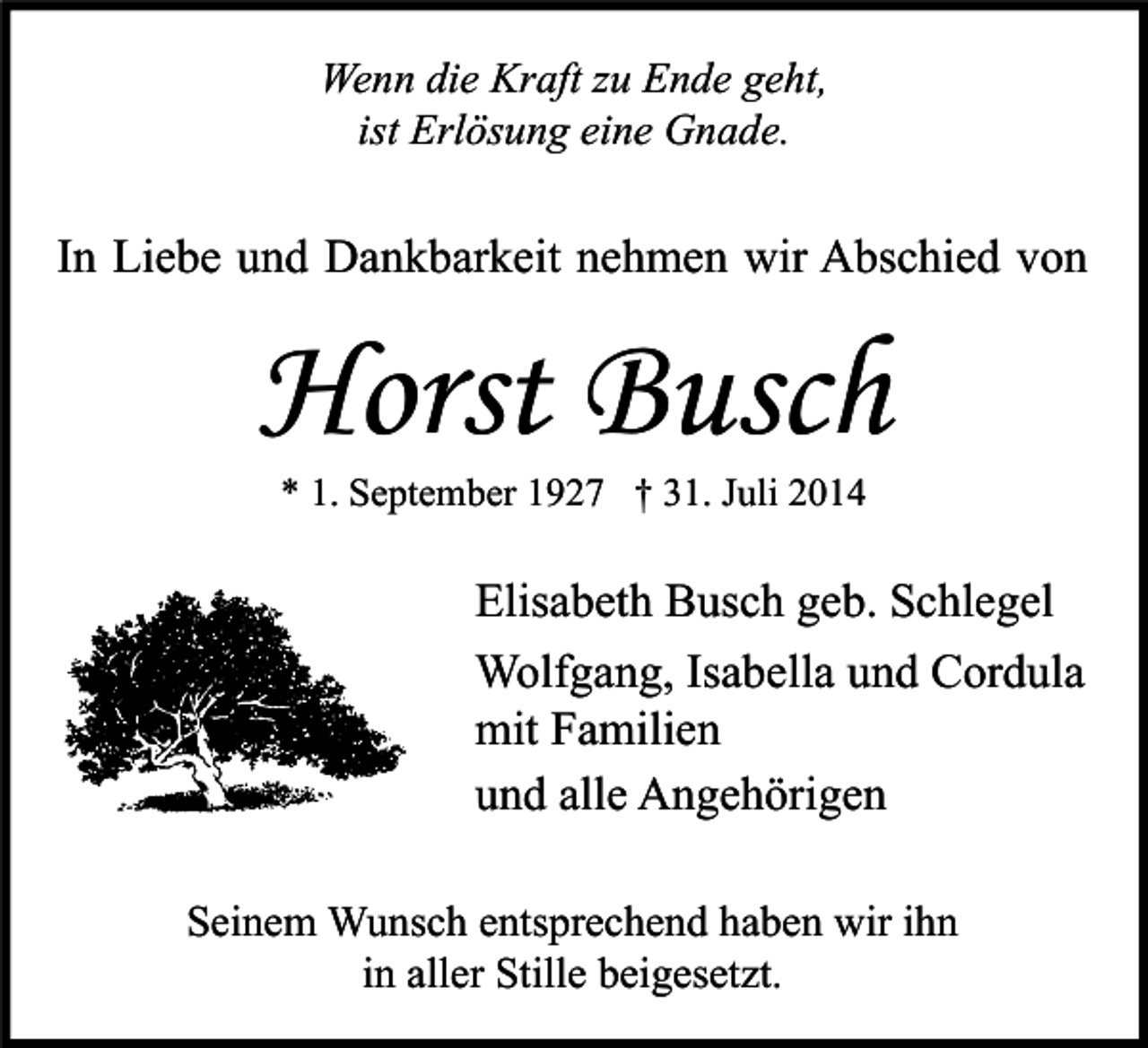 <p>Wenn die Kraft zu Ende geht,<br />ist Erlösung eine Gnade.</p><p>In Liebe und Dankbarkeit nehmen wir Abschied von</p><p>Horst Busch<br />* 1. September 1927 † 31. Juli 2014</p><p>Elisabeth Busch geb. Schlegel<br />Wolfgang, Isabella und Cordula<br />mit Familien<br />und alle Angehörigen<br />Seinem Wunsch entsprechend haben wir ihn<br />in aller Stille beigesetzt.</p>