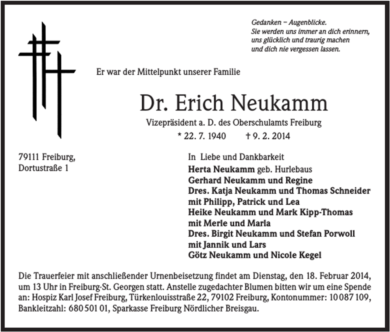 <p>Gedanken – Augenblicke.<br />Sie werden uns immer an dich erinnern,<br />uns glücklich und traurig machen<br />und dich nie vergessen lassen.</p><p>Er war der Mittelpunkt unserer Familie</p><p>Dr. Erich Neukamm<br />Vizepräsident a. D. des Oberschulamts Freiburg<br />* 22. 7. 1940<br />† 9. 2. 2014<br />79111 Freiburg,<br />Dortustraße 1</p><p>In Liebe und Dankbarkeit<br />Herta Neukamm geb. Hurlebaus<br />Gerhard Neukamm und Regine<br />Dres. Katja Neukamm und Thomas Schneider<br />mit Philipp, Patrick und Lea<br />Heike Neukamm und Mark Kipp-Thomas<br />mit Merle und Marla<br />Dres. Birgit Neukamm und Stefan Porwoll<br />mit Jannik und Lars<br />Götz Neukamm und Nicole Kegel</p><p>Die Trauerfeier mit anschließender Urnenbeisetzung findet am Dienstag, den 18. Februar 2014,<br />um 13 Uhr in Freiburg-St. Georgen statt. Anstelle zugedachter Blumen bitten wir um eine Spende<br />an: Hospiz Karl Josef Freiburg, Türkenlouisstraße 22, 79102 Freiburg, Kontonummer: 187 109,<br />Bankleitzahl: 680 5, Sparkasse Freiburg Nördlicher Breisgau.</p>