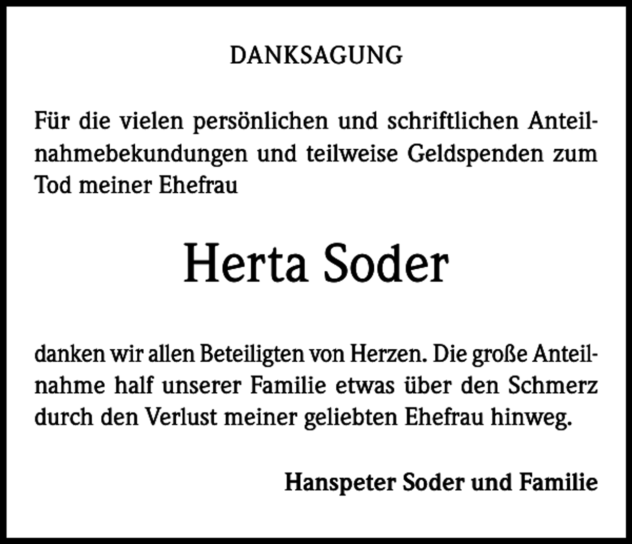 <p>DANKSAGUNG<br />Für die vielen persönlichen und schriftlichen Anteilnahmebekundungen und teilweise Geldspenden zum<br />Tod meiner Ehefrau</p><p>Herta Soder<br />danken wir allen Beteiligten von Herzen. Die große Anteilnahme half unserer Familie etwas über den Schmerz<br />durch den Verlust meiner geliebten Ehefrau hinweg.<br />Hanspeter Soder und Familie</p>