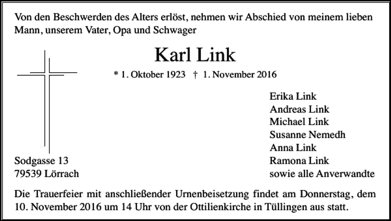 <p>Von den Beschwerden des Alters erlöst, nehmen wir Abschied von meinem lieben<br />Mann, unserem Vater, Opa und Schwager</p><p>Karl Link<br />* 1. Oktober 1923 † 1. November 2016</p><p>Sodgasse 13<br />79539 Lörrach</p><p>Erika Link<br />Andreas Link<br />Michael Link<br />Susanne Nemedh<br />Anna Link<br />Ramona Link<br />sowie alle Anverwandte</p><p>Die Trauerfeier mit anschließender Urnenbeisetzung findet am Donnerstag, dem<br />10. November 2016 um 14 Uhr von der Ottilienkirche in Tüllingen aus statt.</p>