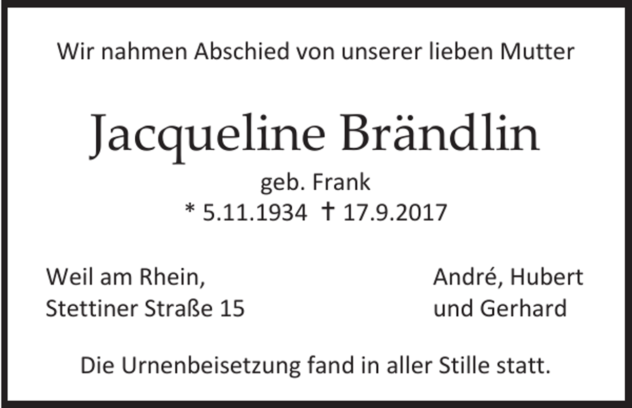 <p>Wir nahmen Abschied von unserer lieben Mutter</p><p>Jacqueline Brändlin<br />geb. Frank<br />* 5.11.1934  17.9.2017</p><p>Weil am Rhein,<br />Stettiner Straße 15</p><p>André, Hubert<br />und Gerhard</p><p>Die Urnenbeisetzung fand in aller Stille statt.</p>