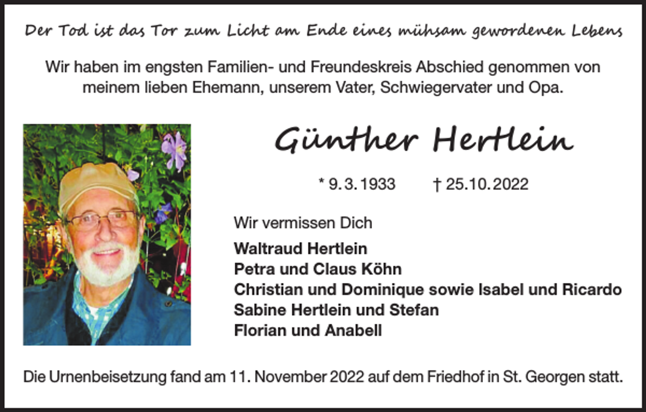 <p>Der Tod ist das Tor zum Licht am Ende eines mühsam gewordenen Lebens<br />Wir haben im engsten Familien- und Freundeskreis Abschied genommen von<br />meinem lieben Ehemann, unserem Vater, Schwiegervater und Opa.</p><p>Günther Hertlein<br />* 9. 3. 1933 † 25.10. 2022<br />Wir vermissen Dich<br />Waltraud Hertlein<br />Petra und Claus Köhn<br />Christian und Dominique sowie lsabel und Ricardo<br />Sabine Hertlein und Stefan<br />Florian und Anabell<br />Die Urnenbeisetzung fand am 11. November 2022 auf dem Friedhof in St. Georgen statt.</p>