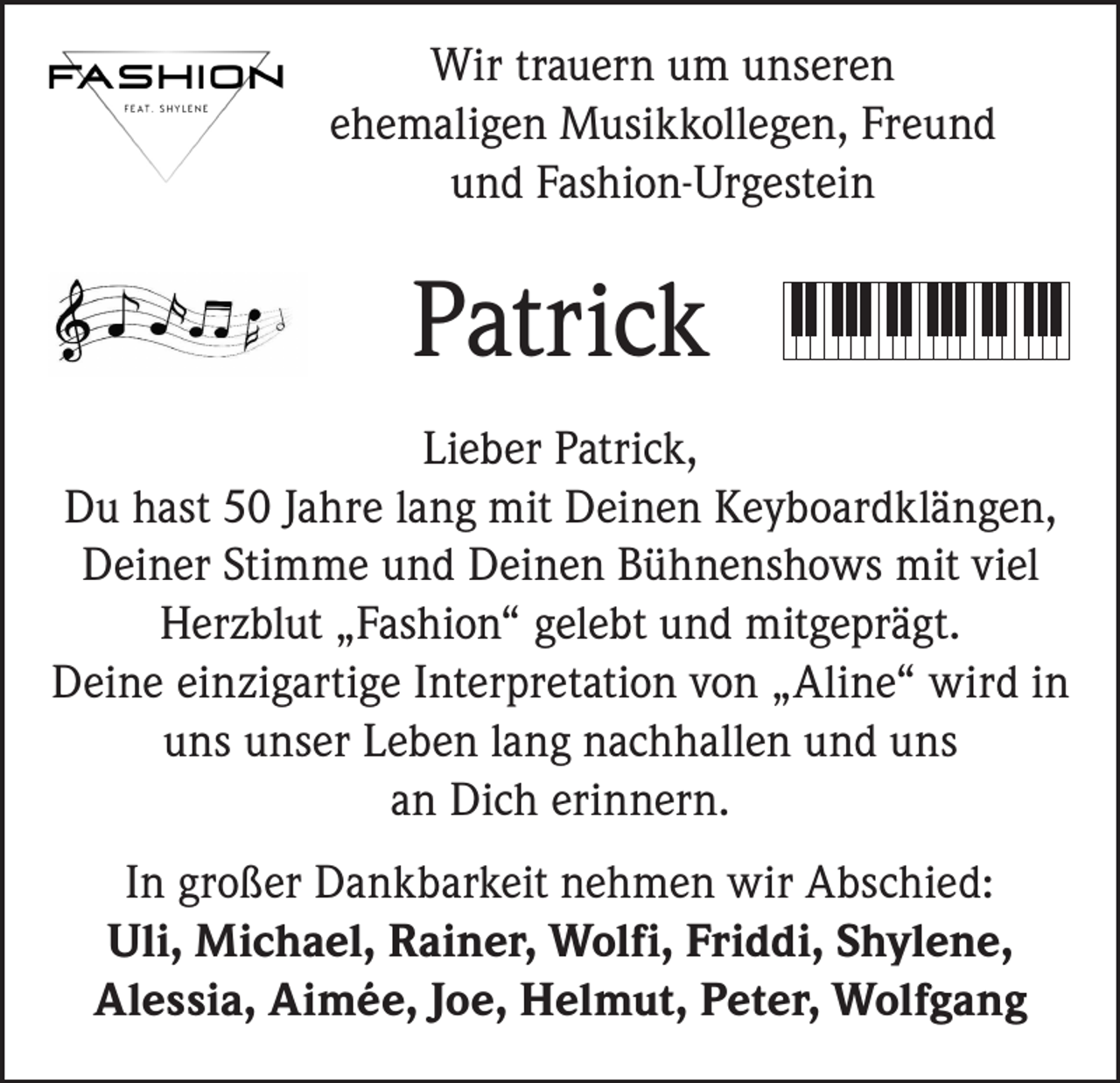 <p>Wir trauern um unseren<br />ehemaligen Musikkollegen, Freund<br />und Fashion-Urgestein</p><p>Patrick<br />Lieber Patrick,<br />Du hast 50 Jahre lang mit Deinen Keyboardklängen,<br />Deiner Stimme und Deinen Bühnenshows mit viel<br />Herzblut „Fashion“ gelebt und mitgeprägt.<br />Deine einzigartige Interpretation von „Aline“ wird in<br />uns unser Leben lang nachhallen und uns<br />an Dich erinnern.<br />In großer Dankbarkeit nehmen wir Abschied:<br />Uli, Michael, Rainer, Wolfi, Friddi, Shylene,<br />Alessia, Aimée, Joe, Helmut, Peter, Wolfgang</p>