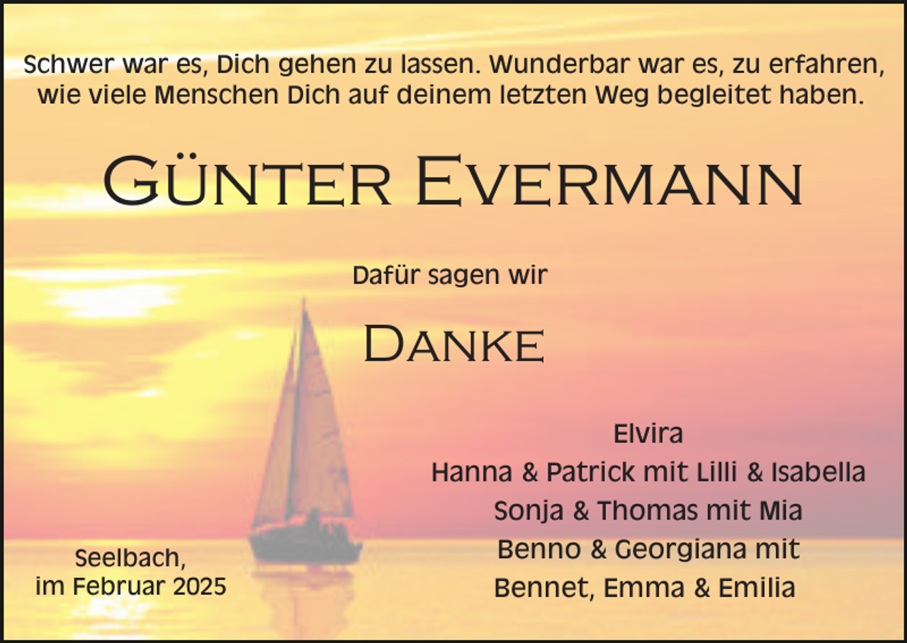 <p>Schwer war es, Dich gehen zu lassen. Wunderbar war es, zu erfahren,<br />wie viele Menschen Dich auf deinem letzten Weg begleitet haben.</p><p>Günter Evermann<br />Dafür sagen wir</p><p>Danke<br />Elvira<br />Hanna &amp; Patrick mit Lilli &amp; Isabella<br />Sonja &amp; Thomas mit Mia<br />Seelbach,<br />im Februar 2025</p><p>Benno &amp; Georgiana mit<br />Bennet, Emma &amp; Emilia</p>