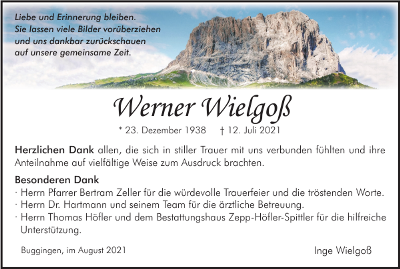 <p>Liebe und Erinnerung bleiben.<br />Sie lassen viele Bilder vorüberziehen<br />und uns dankbar zurückschauen<br />auf unsere gemeinsame Zeit.</p><p>Werner Wielgoß<br />* 23. Dezember 1938</p><p>† 12. Juli 2021</p><p>Herzlichen Dank allen, die sich in stiller Trauer mit uns verbunden fühlten und ihre<br />Anteilnahme auf vielfältige Weise zum Ausdruck brachten.<br />Besonderen Dank<br />· Herrn Pfarrer Bertram Zeller für die würdevolle Trauerfeier und die tröstenden Worte.<br />· Herrn Dr. Hartmann und seinem Team für die ärztliche Betreuung.<br />· Herrn Thomas Höfler und dem Bestattungshaus Zepp-Höfler-Spittler für die hilfreiche<br />Unterstützung.<br />Buggingen, im August 2021</p><p>Inge Wielgoß</p>