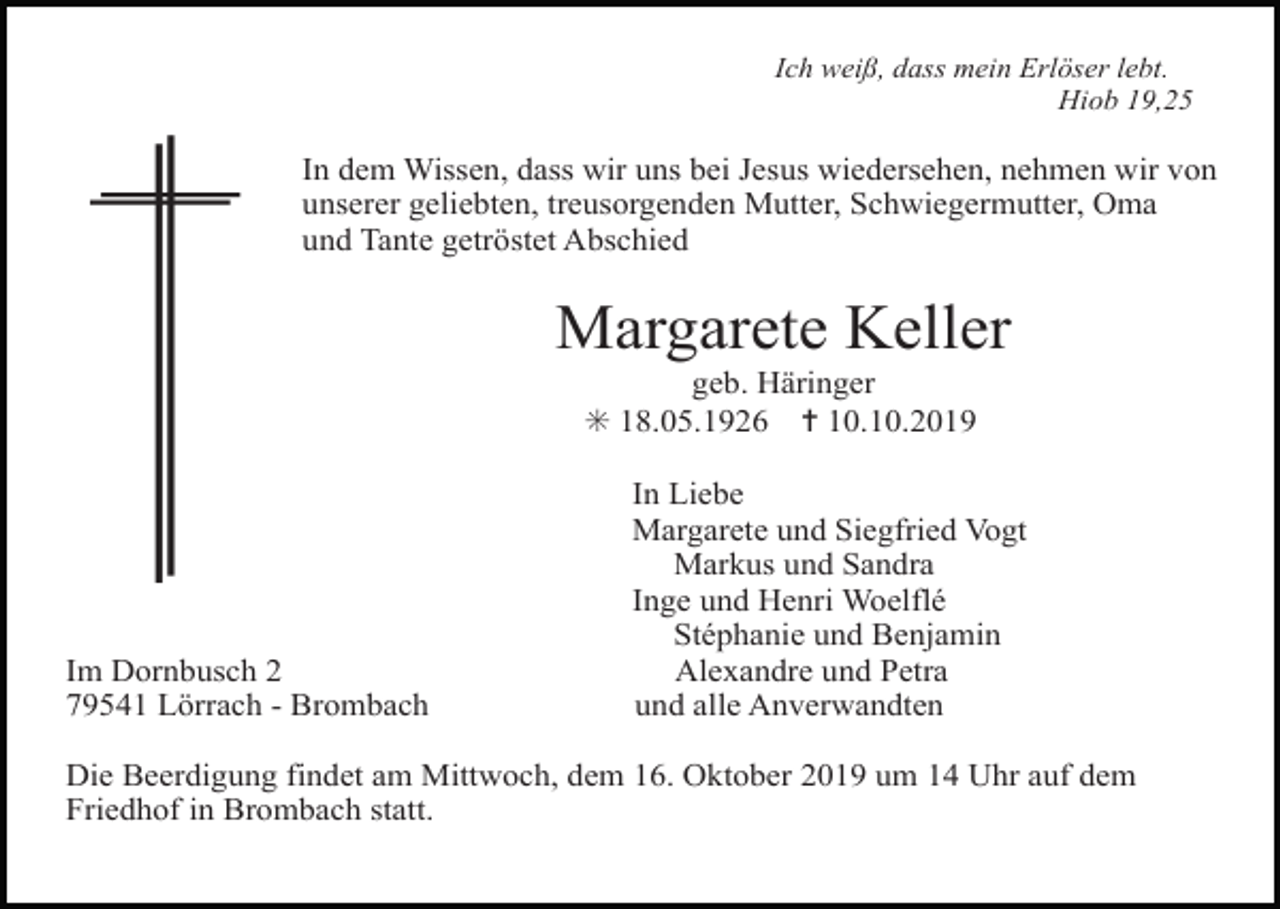 <p>Ich weiß, dass mein Erlöser lebt.<br />Hiob 19,25</p><p>In dem Wissen, dass wir uns bei Jesus wiedersehen, nehmen wir von<br />unserer geliebten, treusorgenden Mutter, Schwiegermutter, Oma<br />und Tante getröstet Abschied</p><p>Margarete Keller<br />geb. Häringer<br />✳ 18.05.1926 ✝ 10.10.2019</p><p>Im Dornbusch 2<br />79541 Lörrach - Brombach</p><p>In Liebe<br />Margarete und Siegfried Vogt<br />Markus und Sandra<br />Inge und Henri Woelflé<br />Stéphanie und Benjamin<br />Alexandre und Petra<br />und alle Anverwandten</p><p>Die Beerdigung findet am Mittwoch, dem 16. Oktober 2019 um 14 Uhr auf dem<br />Friedhof in Brombach statt.</p>